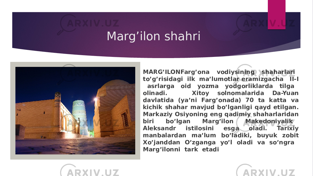 Marg’ilon shahri MARG’ILONFarg’ona vodiysining shaharlari to’g’risidagi ilk ma’lumotlar eramizgacha II-I asrlarga oid yozma yodgorliklarda tilga olinadi. Xitoy solnomalarida Da-Yuan davlatida (ya’ni Farg’onada) 70 ta katta va kichik shahar mavjud bo’lganligi qayd etilgan. Markaziy Osiyoning eng qadimiy shaharlaridan biri bo’lgan Marg’ilon Makedoniyalik Aleksandr istilosini esga oladi. Tarixiy manbalardan ma’lum bo’ladiki, buyuk zobit Xo’janddan O’zganga yo’l oladi va so’ngra Marg’ilonni tark etadi 