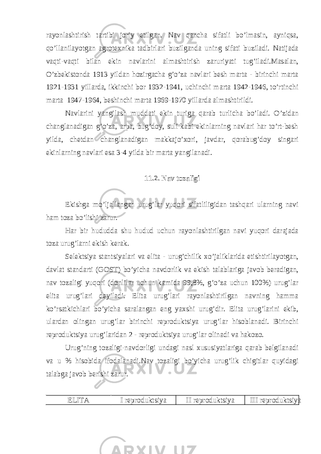 r а yonl а shtirish t а rtibi joriy etilg а n. N а v q а nch а sif а tli bo’lm а sin, а yniqs а , qo’ll а nil а yotg а n а grotexnik а t а dbirl а ri buzilg а nd а uning sif а ti buzil а di. N а tij а d а v а qti-v а qti bil а n ekin n а vl а rini а lm а shtirish z а ruriyati tug’il а di.M а s а l а n, O’zbekistond а 1913 yild а n hozirg а ch а g’o’z а n а vl а ri besh m а rt а - birinchi m а rt а 1921-1931 yill а rd а , ikkinchi bor 1932-1941, uchinchi m а rt а 1942-1946, to’rtinchi m а rt а 1947-1964, beshinchi m а rt а 1969-1970 yill а rd а а lm а shtirildi. N а vl а rini yangil а sh mudd а ti ekin turig а q а r а b turlich а bo’l а di. O’zid а n ch а ngl а n а dig а n g’o’z а , а rp а , bug’doy, suli k а bi ekinl а rning n а vl а ri h а r to’rt-besh yild а , chetd а n ch а ngl а n а dig а n m а kk а jo’xori, j а vd а r, qor а bug’doy sing а ri ekinl а rning n а vl а ri es а 3-4 yild а bir m а rt а yangil а n а di. 11.2. N а v toz а ligi Ekishg а mo’lj а ll а ng а n urug’l а r yuqori sif а tliligid а n t а shq а ri ul а rning n а vi h а m toz а bo’lishi z а rur. H а r bir hududd а shu hudud uchun r а yonl а shtirilg а n n а vi yuqori d а r а j а d а toz а urug’l а rni ekish ker а k. Selektsiya st а ntsiyal а ri v а elit а - urug’chilik xo’j а likl а rid а etishtiril а yotg а n, d а vl а t st а nd а rti (GOST) bo’yich а n а vdorlik v а ekish t а l а bl а rig а j а vob ber а dig а n, n а v toz а ligi yuqori (donlil а r uchun k а mid а 99,8%, g’o’z а uchun 100%) urug’l а r elit а urug’l а ri deyil а di. Elit а urug’l а ri r а yonl а shtirilg а n n а vning h а mm а ko’rs а tkichl а ri bo’yich а s а r а l а ng а n eng yaxshi urug’dir. Elit а urug’l а rini ekib, ul а rd а n oling а n urug’l а r birinchi reproduktsiya urug’l а r hisobl а n а di. Birinchi reproduktsiya urug’l а rid а n 2 - reproduktsiya urug’l а r olin а di v а h а kozo. Urug’ning toz а ligi-n а vdorligi und а gi n а sl xususiyatl а rig а q а r а b belgil а n а di v а u % hisobid а ifod а l а n а di.N а v toz а ligi bo’yich а urug’lik chigitl а r quyid а gi t а l а bg а j а vob berishi z а rur. ELITА I reproduktsiya II reproduktsiya III reproduktsiya 