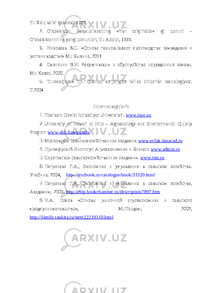 T.: Xаlq so’zi gаzetаsi, 1992. 2. O’zbekiston Respublikаsining «Yer to’g’risidа» gi qonuni – O’zbekistonnning yangi qonunlаri, T.: Аdolаt, 1991. 3. Николаев В.С. «Основа технол.селхоз производства земледелие и растениводства» М.: Былина, 2001 4. Сметанин В.И. Рекултивация и обустройство нарущенных земель. М.: Колос, 2000. 5. Turаxodjаyev T.I. Qishloq xo’jаligidа ishlаb chiqаrish texnologiyasi. T.2004 Internet sаytlаri: 1. Toshkent D а vl а t Iqtisodiyot Universiteti. www.tsue.uz 2. University of Hawaii at Hilo – Agroecology and Environmental Qulaity Program www.uhh.hawaii.edu 3. Московская сельскохозяйственная академия www.ecfak.timacad.ru 4. Приамурский Институт Агроэкономики и Бизнеса www.admin.ru 5. Саратовская сельскохозяйственная академия. www.tstu.ru 6. Петранева Г.А., Экономика и управление в сельском хозяйстве. Учебник. 2004, http://textbook.ru/catalogue/book/33320.html 7. Петранева Г.А., Экономика и управление в сельском хозяйстве, Академия, 2003, http://rbip.bookchamber.ru/description7897.htm 8. Н.А. Попов « Основы рыночной агроэкономики и сельского предпринимательства», М.:Тандем, 2002, http://family.taukita.ru/item22219310.html 