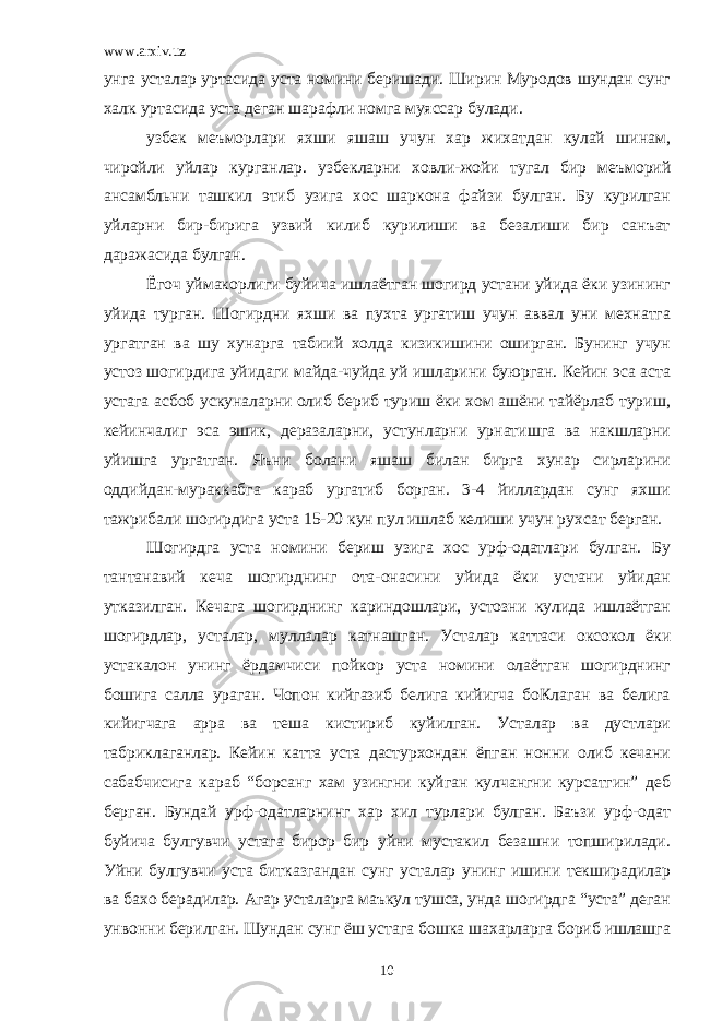 www.arxiv.uz унга усталар уртасида уста номини беришади. Ширин Муродов шундан сунг халк уртасида уста деган шарафли номга муяссар булади. узбек меъморлари яхши яшаш учун хар жихатдан кулай шинам, чиройли уйлар курганлар. узбекларни х овли-жойи тугал бир меъморий ансамбльни ташкил этиб узига хос шаркона файзи булган. Бу курилган уйларни бир-бирига узвий килиб курилиши ва безалиши бир санъат даражасида булган. Ёгоч уймакорлиги буйича ишлаётган шогирд устани уйида ёки узининг уйида турган. Шогирдни яхши ва пухта ургатиш учун аввал уни мехнатга ургатган ва шу хунарга табиий холда кизикишини оширган. Бунинг учун устоз шогирдига уйидаги майда-чуйда уй ишларини буюрган. Кейин эса аста устага асбоб ускуналарни олиб бериб туриш ёки хом ашёни тайёрлаб туриш, кейинчалиг эса эшик, деразаларни, устунларни урнатишга ва накшларни уйишга ургатган. Яъни болани яшаш билан бирга хунар сирларини оддийдан-мураккабга караб ургатиб борган. 3-4 йиллардан сунг яхши тажрибали шогирдига уста 15-20 кун пул ишлаб келиши учун ру х сат берган. Шогирдга уста номини бериш узига хос урф-одатлари булган. Бу тантанавий кеча шогирднинг ота-онасини уйида ёки устани уйидан утказилган. Кечага шогирднинг кариндошлари, устозни кулида ишлаётган шогирдлар, усталар, муллалар катнашган. Усталар каттаси оксокол ёки устакалон унинг ёрдамчиси пойкор уста номини олаётган шогирднинг бошига салла ураган. Чопон кийгазиб белига кийигча боКлаган ва белига кийигчага арра ва теша кистириб куйилган. Усталар ва дустлари табриклаганлар. Кейин катта уста дастурхондан ёпган нонни олиб кечани сабабчисига караб “борсанг хам узингни куйган кулчангни курсатгин” деб берган. Бундай урф-одатларнинг хар хил турлари булган. Баъзи урф-одат буйича булгувчи устага бирор бир уйни мустакил безашни топширилади. Уйни булгувчи уста битказгандан сунг усталар унинг ишини текширадилар ва бахо берадилар. Агар усталарга маъкул тушса, унда шогирдга “уста” деган унвонни берилган. Шундан сунг ёш устага бошка шахарларга бориб ишлашга 10 