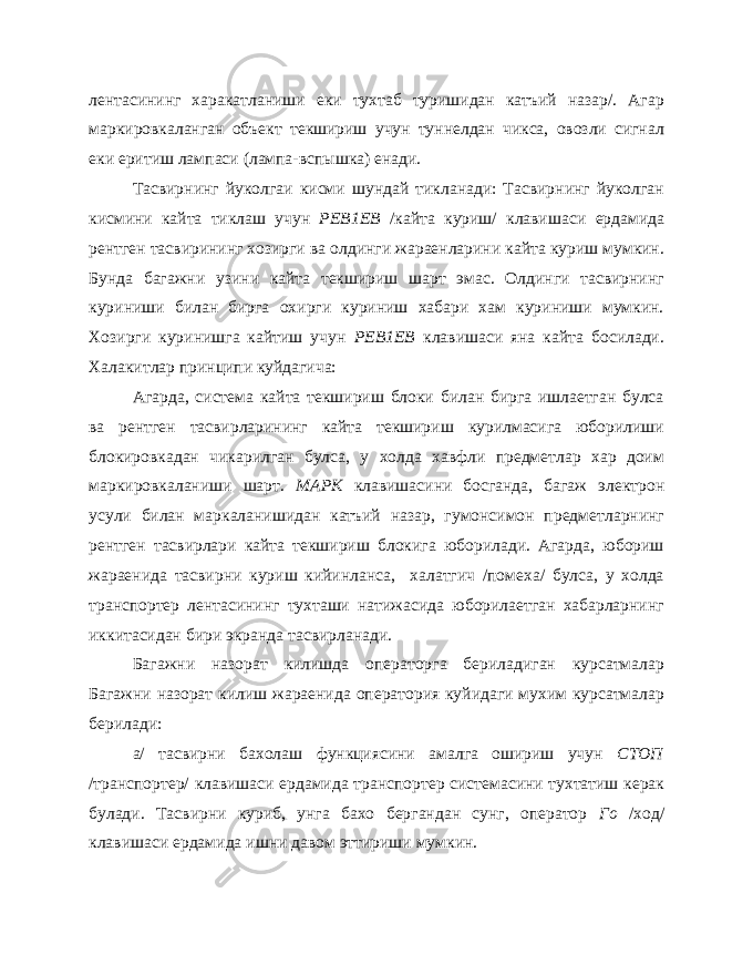 лентасининг харакатланиши еки тухтаб туришидан катъий назар/. Агар маркировкаланган объект текшириш учун туннелдан чикса, овозли сигнал еки еритиш лампаси (лампа-вспышка) енади. Тасвирнинг йуколгаи кисми шундай тикланади: Тасвирнинг йуколган кисмини кайта тиклаш учун РЕВ1ЕВ /кайта куриш/ клави шаси ердамида рентген тасвирининг хозирги ва олдинги жараенларини кайта куриш мумкин. Бунда багажни узини кайта текшириш шарт эмас. Олдинги тасвирнинг куриниши билан бирга охирги куриниш хабари хам куриниши мумкин. Хозирги куринишга кайтиш учун РЕВ1ЕВ клавишаси яна кайта босилади. Халакитлар принципи куйдагича: Агарда, система кайта текшириш блоки билан бирга ишлаетган булса ва рентген тасвирларининг кайта текшириш курилмасига юборилиши блокировкадан чикарилган булса, у холда хавфли предметлар хар доим маркировкаланиши шарт. МАРК клавишасини босганда, багаж электрон усули билан маркаланишидан катъий назар, гумонсимон предметларнинг рентген тасвирлари кайта текшириш блокига юборилади. Агарда, юбориш жараенида тасвирни куриш кийинланса, халатгич /помеха/ булса, у холда транспортер лентасининг тухташи натижасида юборилаетган хабарларнинг иккитасидан бири экранда тасвирланади. Багажни назорат килишда операторга бериладиган курсатмалар Багажни назорат килиш жараенида оператория куйидаги мухим курсатмалар берилади: а/ тасвирни бахолаш функциясини амалга ошириш учун СТОП /транспортер/ клавишаси ердамида транспортер системасини тухтатиш керак булади. Тасвирни куриб, унга бахо бергандан сунг, оператор Го /ход/ клавишаси ердамида ишни давом эттириши мумкин. 