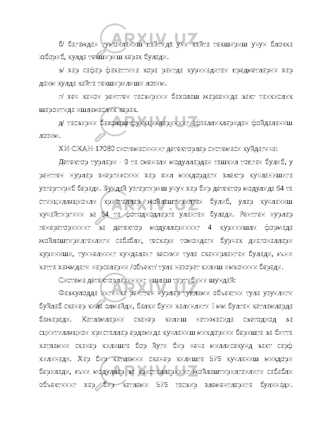 б/ багаждан гумонланиш пайтида уни кайта текшириш учун блокка юбориб, кулда текшириш керак булади. в/ хар сафар факатгина кора рангда куринадиган предметларни хар доим кулда кайта текширилиши лозим. г/ хеч качон рентген тасвирини бахолаш жараенида вакт танкислик шароитида ишламаслик керак. д/ тасвирни бахолаш функцияларининг афзалликларидан фойдаланиш лозим. ХИ-СКАН-12080 системасининг детекторлар системаси куйдагича: Детектор турлари - 9 та сменали модуллардан ташкил топган булиб, у рентген нурлар энергиясини хар хил микдордаги электр кучланишига узгартириб беради. Бундай узгартириш учун хар бир детектор модулида 64 та стинцилляционли кристаллар жойлаштирилган булиб, улар кучланиш кучайтиргичи ва 64 та фотодиодларга уланган булади. Рентген нурлар генераторининг ва детектор модулларининг 4 куринишли формада жойлаштирилганлиги сабабли, тескари томондаги бурчак диагоналлари куриниши, туннелнинг кундаланг кесими тула сканирланган булади, яъни катта хажмдаги нарсаларни /объект/ тула назорат килиш имконини беради. Система детекторларининг ишлаш тартибини шундай: Фавкулодда ингичка рентген нурлар туплами объектни тула узунлиги буйлаб сканер кила олмайди, балки буни калинлиги I мм булган катламларда бажаради. Катламларни сканер килиш натижасида светодиод ва сцинтилляцион кристаллар ердамида кучланиш микдорини беришга ва битта катламни сканер килишга бор йуги бир неча миллисекунд вакт сарф килинади. Хар бир катламни сканер килишга 576 кучланиш микдори берилади, яъни модуллар ва кристалларнинг жойлаштирилганлиги сабабли объектнинг хар бир катлами 576 тасвир элементларига булинади. 