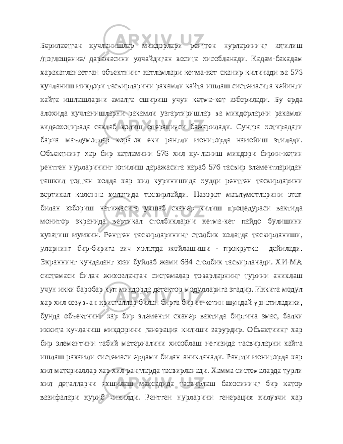 Берилаетган кучланишлар микдорлари рентген нурларининг ютилиш /поглощение/ даражасини улчайдиган восита хисобланади. Кадам-бакадам харакатланаетган объектнинг катламлари кетма-кет сканир килинади ва 576 кучланиш микдори тасвирларини ракамли кайта ишлаш системасига кейинги кайта ишлашларни амалга ошириш учун кетма-кет юборилади. Бу ерда алохида кучланишларни ракамли узгартиришлар ва микдорларни ракамли видеохотирада саклаб колиш операцияси бажарилади. Сунгра хотирадаги барча маълумотлар кора-ок еки рангли мониторда намойиш этилади. Объектнинг хар бир катламини 576 хил кучланиш микдори бирин-кетин рентген нурларининг ютилиш даражасига караб 576 тасвир элементларидан ташкил топган холда хар хил куринишида худди рентген тасвирларини вертикал колонна холатида тасвирлайди. Назорат маълумотларини этап билан юбориш натижасига ухшаб сканер килиш процедураси вактида монитор экранида вер тикал столбикларни кетма-кет пайдо булишини кузатиш мумкин. Рентген тасвирларининг столбик холатда тасвирланиши, уларнинг бир-бирига зич холатда жойлашиши - прокрутка дейилади. Экраннинг кундаланг юзи буйлаб жами 684 столбик тасвирланади. ХИ-МА системаси билан жихозланган системалар товарларнинг турини аниклаш учун икки баробар куп микдорда детектор модулларига эгадир. Иккита модул хар хил сезувчан кристаллар билан бирга бирин-кетин шундай урнатиладики, бунда объектнинг хар бир элементи сканер вактида биргина эмас, балки иккита кучланиш микдорини генерация килиши зарурдир. Объектиинг хар бир элементини табий материалини хисоблаш негизида тасвирларни кайта ишлаш ракамли системаси ердами билан аникланади. Рангли мониторда хар хил материаллар хар хил рангларда тасвирланади. Хамма системаларда турли хил деталларни яхшилаш максадида тасвирлаш бахосининг бир катор вазифалари куриб чикилди. Рентген нурла рини генерация килувчи хар 