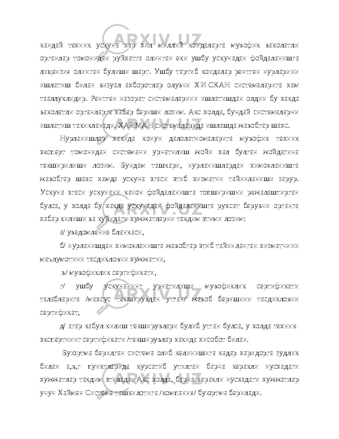 кандай техник ускуна хар хил миллий коидаларга мувофик ваколатли органлар томонидан руйхатга олинган еки ушбу ускунадан фойдаланишга лицензия олинган булиши шарт. Ушбу тартиб коидалар рентген нурларини ишлатиш билан визуал ахборотлар олувчи ХИ-СКАН системаларига хам тааллуклидир. Рентген назорат системаларини ишлатишдан олдин бу хакда ваколатли органларга хабар бериши лозим. Акс холда, бундай системаларни ишлатиш такикланади. ХАЙМАН системаларида ишлашда жавобгар шахс. Нурланишлар хакида конун далолатномаларига мувофик техник эксперт томонидан системани урнатилиш жойи хал булган жойдагина текширилиши лозим. Бундам ташкари, нурланишлардан химояланишга жавобгар шахс хамда ускуна эгаси этиб хизматчи тайинланиши зарур. Ускуна эгаси ускунани качон фойдаланишга топширишни режалаштирган булса, у холда бу хакда ускунадан фойдаланишга рухсат берувчи органга хабар килиши ва куйидаги хужжатларни такдим этими лозим: а/ уведомление бланкаси, б/ нурланишдан химояланишга жавобгар этиб тайинланган хизматчини маълумотини тасдикловчи хужжатни, в/ мувофиклик сертификати, г/ ушбу ускунанинг урнатилиши мувофиклик сертификати талабларига /махсус текширувдан утган/ жавоб беришини тасдикловчи сертификат, д/ агар кабул килиш текширувлари булиб утган булса, у холда техник- экспертнинг сертификати /текширувлар хакида хисобот билан. Буюртма берилган система олиб келинишига кадар харидорга зудлик билан а,в,г пунктларида курсатиб утилган барча керакли нусхадаги хужжатлар такдим этилади. Акс холда, барча керакли нусхадаги хужжатлар учун Хаймен Системе ташкилотига /компания/ буюртма берилади. 