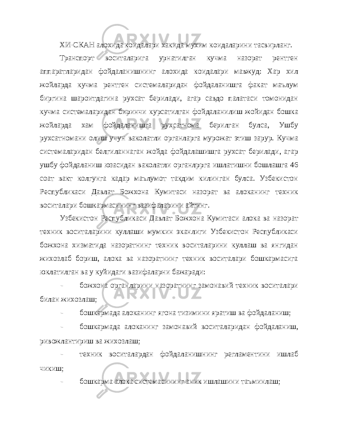 ХИ-СКАН алохида коидалари хакида мухим коидаларини тасвирланг. Транспорт воситаларига урнатилган кучма назорат рентген аппаратларидан фойдаланишнинг алохида коидалари мавжуд: Хар хил жойларда кучма рентген системаларидан фойдаланишга факат маълум биргина шароитдагина рухсат берилади, агар савдо палатаси томонидан кучма системаларидан биринчи курсатилган фойдаланилиш жойидан бошка жойларда хам фойдаланишга рухсатнома берилган булса, Ушбу рухсатномани олиш учун ваколатли органларга мурожат этиш зарур. Кучма системаларидан белгиланнаган жойда фойдалашишга рухсат берилади, агар ушбу фойдаланиш юзасидан ваколатли органлррга ишлатишни бошлашга 46 соат вакт колгунга кадар маълумот такдим килинган булса. Узбекистон Республикаси Давлат Божхона Кумитаси назорат ва алоканинг техник воситалари бошкармасининг вазифаларини айтинг. Узбекистон Республикаси Давлат Божхона Кумитаси алока ва назорат техник воситаларини куллаши мумкин эканлиги Узбекистон Республикаси божхона хизматида назоратнинг техник воситаларини куллаш ва янгидан жихозлаб бориш, алока ва назоратнинг техник воситалари бошкармасига юклатилган ва у куйидаги вазифаларни бажаради: - божхона органларини назоратнинг замонавий техник воситалари билан жихозлаш; - бошкармада алоканинг ягона тизимини яратиш ва фойдаланиш; - бошкармада алоканинг замонавий воситаларидан фойдаланиш, ривожлантириш ва жихозлаш; - техник воситалардан фойдаланишнинг регламентини ишлаб чикиш; - бошкарма алока системасининг аник ишлашини таъминлаш; 