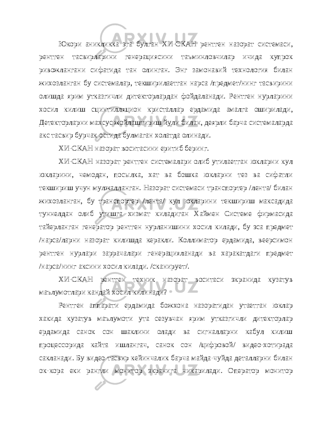 Юкори аникликка эга булган ХИ-СКАН рентген назорат системаси, рентген тасвирларини генерациясини таъминловчилар ичида купрок ривожлангани сифатида тан олинган. Энг замонавий технология билан жихозланган бу системалар, текширилаетган нарса /предмет/нинг тасвирини олишда ярим утказгичли дитекторлардан фойдаланади. Рентген нурларини хосил килиш сцинтилляцион кристаллар ердамида амалга оширилади, Детекторларни махсус жойлаштириш йули би лан, деярли барча системаларда акс тасвир бурчак остида булмаган холатда олинади. ХИ-СКАН назорат воситасини еритиб беринг. ХИ-СКАН назорат рентген системалари олиб утилаетган юкларни кул юкларини, чемодан, посылка, хат ва бошка юкларни тез ва сифатли текшириш учун мулжалланган. Назорат системаси транспортер /лента/ билан жихозланган, бу транспортер /лента/ кул юкларини текшириш максадида туннелдан олиб утишга хизмат киладиган Хаймен Системе фирмасида тайерланган генератор рентген нурланишини хо сил килади, бу эса предмет /нарса/ларни назорат килишда керакли. Коллиматор ердамида, веерсимон рентген нурлари заррачалари генерацияланади ва харакатдаги предмет /нарса/нинг аксини хосил ки лади. /сканирует/. ХИ-СКАН рентген техник назорат воситаси экранида кузатув маълумотлари кандай хосил килинади? Рентген аппарати ердамида божхона назоратидан утаетган юклар хакида кузатув маълумоти ута сезувчан ярим утказгичли дитекторлар ердамида санок сон шаклини олади ва сигналларни кабул килиш процессорида кайта ишлангач, санок сон /цифровой/ видео-хотирада сакланади. Бу видео тасвир кейинчалик барча майда-чуйда деталларни билан ок-кора еки рангли монитор экранига чикарилади. Оператор монитор 