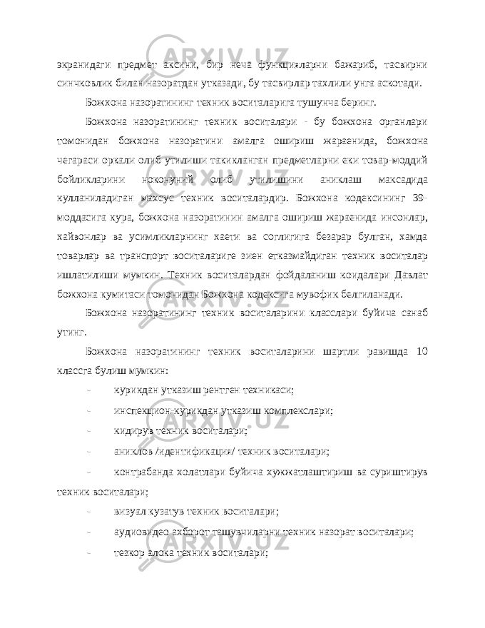 экранидаги предмет аксини, бир неча функцияларни бажариб, тасвирни синчковлик билан назоратдан утказади, бу тасвирлар тахлили унга аскотади. Божхона назоратининг техник воситаларига тушунча беринг. Божхона назоратининг техник воситалари - бу божхона органлари томонидан божхона назоратини амалга ошириш жараенида, бож хона чегараси оркали олиб утилиши такикланган предметларни еки товар-моддий бойликларини ноконуний олиб утилишини аниклаш максадида кулланиладиган махсус техник воситалардир. Божхона кодексининг 39- моддасига кура, божхона назоратинин амалга ошириш жараенида инсонлар, хайвонлар ва усимликларнинг хаети ва соглигига безарар булган, хамда товарлар ва транспорт воситалариге зиен етказмайдиган техник воситалар ишлатилиши мумкин. Техник воситалардан фойдаланиш коидалари Давлат божхона кумитаси томо нидан Божхона кодексига мувофик белгиланади. Божхона назоратининг техник воситаларини класслари буйича санаб утинг. Божхона назоратининг техник воситаларини шартли равишда 10 классга булиш мумкин: - курикдан утказиш рентген техникаси; - инспекцион-курикдан утказиш комплекслари; - кидирув техник воситалари; - аниклов /идентификация/ техник воситалари; - контрабанда холатлари буйича хужжатлаштириш ва суриштирув техник воситалари; - визуал кузатув техник воситалари; - аудиовидео ахборот ташувчиларни техник назорат воситалари; - тезкор алока техник воситалари; 