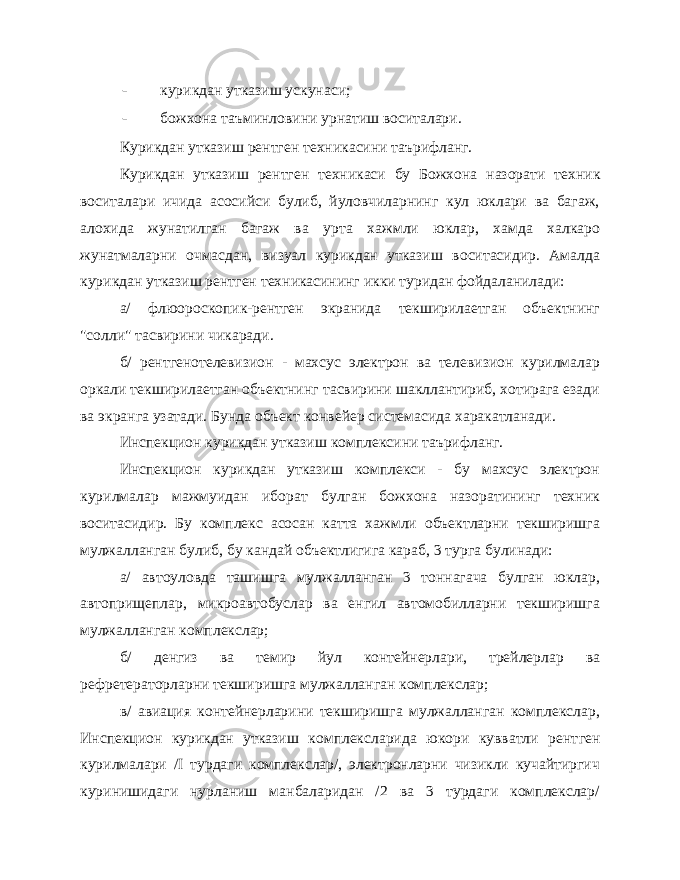 - курикдан утказиш ускунаси; - божхона таъминловини урнатиш воситалари. Курикдан утказиш рентген техникасини таърифланг. Курикдан утказиш рентген техникаси бу Божхона назорати тех ник воситалари ичида асосийси булиб, йуловчиларнинг кул юклари ва багаж, алохида жунатилган багаж ва урта хажмли юклар, хамда халкаро жунатмаларни очмасдан, визуал курикдан утказиш воситасидир. Амалда курикдан утказиш рентген техникасининг икки туридан фойдаланилади: а/ флюороскопик-рентген экранида текширилаетган объектнинг &#34;солли&#34; тасвирини чикаради. б/ рентгенотелевизион - махсус электрон ва телевизион курилмалар оркали текширилаетган объектнинг тасвирини шакллантириб, хотирага езади ва экранга узатади. Бунда объект конвейер системасида харакатланади. Инспекцион курикдан утказиш комплексини таърифланг. Инспекцион курикдан утказиш комплекси - бу махсус электрон курилмалар мажмуидан иборат булган божхона назоратининг техник воситасидир. Бу комплекс асосан катта хажмли объектларни текширишга мулжалланган булиб, бу кандай объектлигига караб, 3 турга булинади: а/ автоуловда ташишга мулжалланган 3 тоннагача булган юклар, автоприщеплар, микроавтобуслар ва енгил автомобилларни текширишга мулжалланган комплекслар; б/ денгиз ва темир йул контейнерлари, трейлерлар ва рефретераторларни текширишга мулжалланган комплекслар; в/ авиация контейнерларини текширишга мулжалланган комплекслар, Инспекцион курикдан утказиш комплексларида юкори кувватли рент ген курилмалари / I турдаги комплекслар/, электронларни чизикли кучайтиргич куринишидаги нурланиш манбаларидан /2 ва 3 турдаги комплекслар/ 