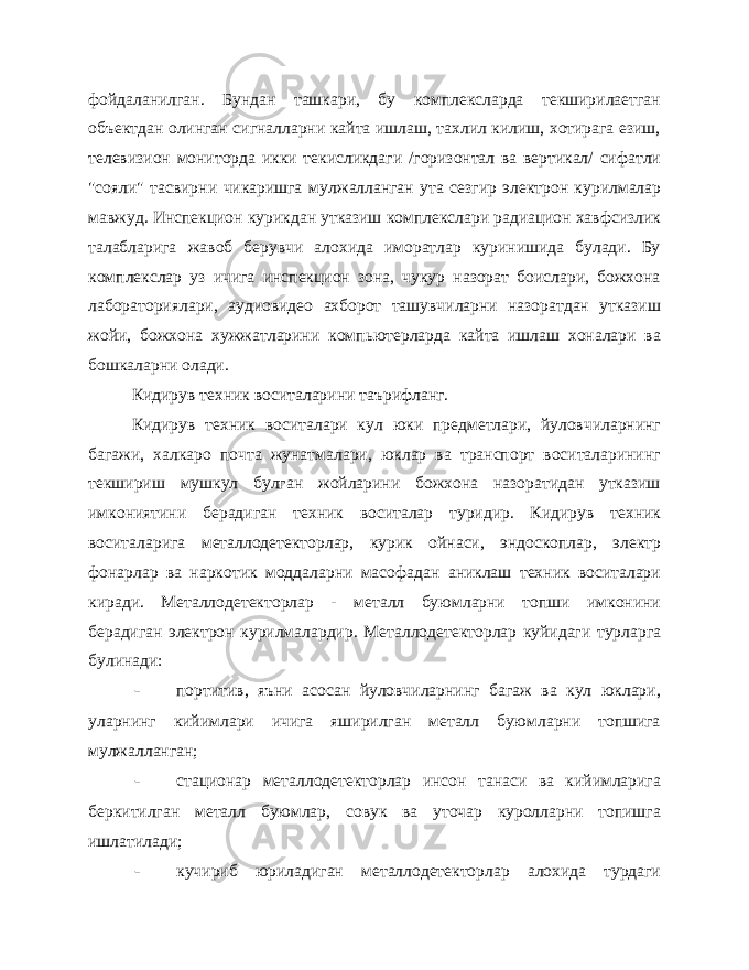 фойдаланилган. Бундан ташкари, бу комплексларда текширилаетган объектдан олинган сигналларни кайта ишлаш, тахлил килиш, хотирага езиш, телевизион мониторда икки текисликдаги /горизонтал ва вертикал/ сифатли &#34;сояли&#34; тасвирни чикаришга мул жалланган ута сезгир электрон курилмалар мавжуд. Инспекцион ку рикдан утказиш комплекслари радиацион хавфсизлик талабларига жавоб берувчи алохида иморатлар куринишида булади. Бу комплекслар уз ичига инспекцион зона, чукур назорат боислари, божхона лабораториялари, аудиовидео ахборот ташувчиларни назоратдан утказиш жойи, божхона хужжатларини компьютерларда кайта ишлаш хоналари ва бошкаларни олади. Кидирув техник воситаларини таърифланг. Кидирув техник воситалари кул юки предметлари, йуловчиларнинг багажи, халкаро почта жунатмалари, юклар ва транспорт воситаларининг текшириш мушкул булган жойларини божхона назоратидан утказиш имкониятини берадиган техник воситалар туридир. Кидирув техник воситаларига металлодетекторлар, курик ойнаси, эндоскоплар, электр фонарлар ва наркотик моддаларни масофадан аниклаш техник воситалари киради. Металлодетекторлар - металл буюмларни топши имконини берадиган электрон курилмалардир. Ме таллодетекторлар куйидаги турларга булинади: - портитив, яъни асосан йуловчиларнинг багаж ва кул юклари, уларнинг кийимлари ичига яширилган металл буюмларни топшига мулжалланган; - стационар металлодетекторлар инсон танаси ва кийимларига беркитилган металл буюмлар, совук ва уточар куролларни топишга ишлатилади; - кучириб юриладиган металлодетекторлар алохида турдаги 