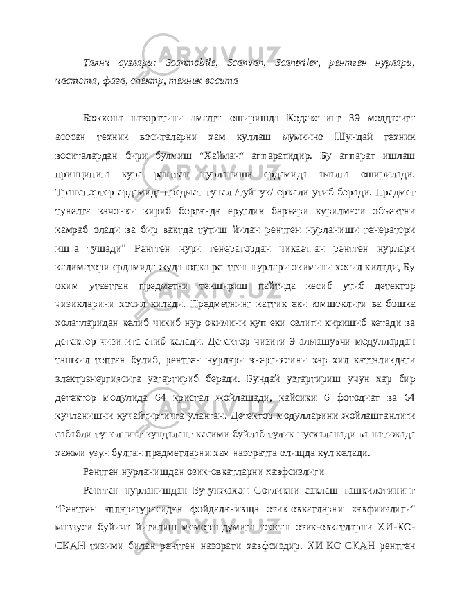 Таянч сузлари: Scanmobile , Scanvan , Scantriler , рентген нурлари, частота, фаза, спектр, техник восита Божхона назоратини амалга оширишда Кодекснинг 39 моддасига асосан техник воситаларни хам куллаш мумкино Шундай техник воситалардан бири булмиш &#34;Хайман&#34; аппаратидир. Бу аппарат ишлаш принципига кура рентген нурланиши ердамида амалга оширилади. Транспортер ердамида предмет тунел /туйнук/ оркали утиб боради. Предмет тунелга качонки кириб борганда еруглик барьери курилмаси объектни камраб олади ва бир вактда тутиш йилан рентген нурланиши генератори ишга тушади” Рентген нури генератордан чикаетган рентген нурлари калиматори ердамида жуда юпка рентген нурлари окимини хосил килади, Бу оким утаетган предметни текшириш пайтида кесиб утиб детектор чизикларини хосил килади. Предметнинг каттик еки юмшоклиги ва бошка холатларидан келиб чикиб нур окимини куп еки озлиги киришиб кетади ва детектор чизигига етиб келади. Детектор чизиги 9 алмашувчи модуллардан ташкил топган булиб, рентген нурлари энергиясини хар хил катталикдаги электрэнергиясига узгартириб беради. Бундай узгартириш учун хар бир детектор модулида 64 кристал жойлашади, кайсики 6 фотодиат ва 64 кучланишни кучайтиргичга уланган. Детектор модулларини жойлашганлиги сабабли тунелнинг кундаланг кесими буйлаб тулик нусхаланади ва натижада хажми узун булган предметларни хам назоратга олищда кул келади. Рентген нурланишдан озик-овкатларни хавфсизлиги Рентген нурланишдан Бутунжахон Согликни саклаш ташкилотининг &#34;Рентген аппаратурасидан фойдаланивща озик-овкатларни хавфиизлиги&#34; мавзуси буйича йигилиш меморандумига асосан озик-овкатларни ХИ-КО- СКАН тизими билан рентген назорати хавфсиздир. ХИ-КО-СКАН рентген 