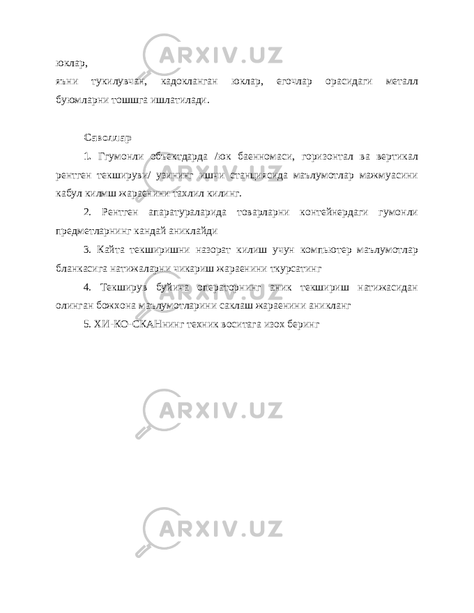 юклар, яъни тукилувчан, кадокланган юклар, егочлар орасидаги металл буюмларни тошшга ишлатилади. Саволлар 1. Ггумонли объектдарда /юк баенномаси, горизонтал ва вертикал рентген текшируви/ узининг ишчи станциясида маълумотлар мажмуасини кабул килмш жараенини тахлил килинг. 2. Рентген апаратураларида товарларни контейнердаги гумонли предметларнинг кандай аниклайди 3. Кайта текширишни назорат килиш учун компьютер маълумотлар бланкасига натижаларни чикариш жараенини ткурсатинг 4. Текширув буйича операторнинг аник текшириш натижасидан олинган божхона маълумотларини саклаш жараенини аникланг 5. ХИ-КО-СКАНнинг техник воситага изох беринг 