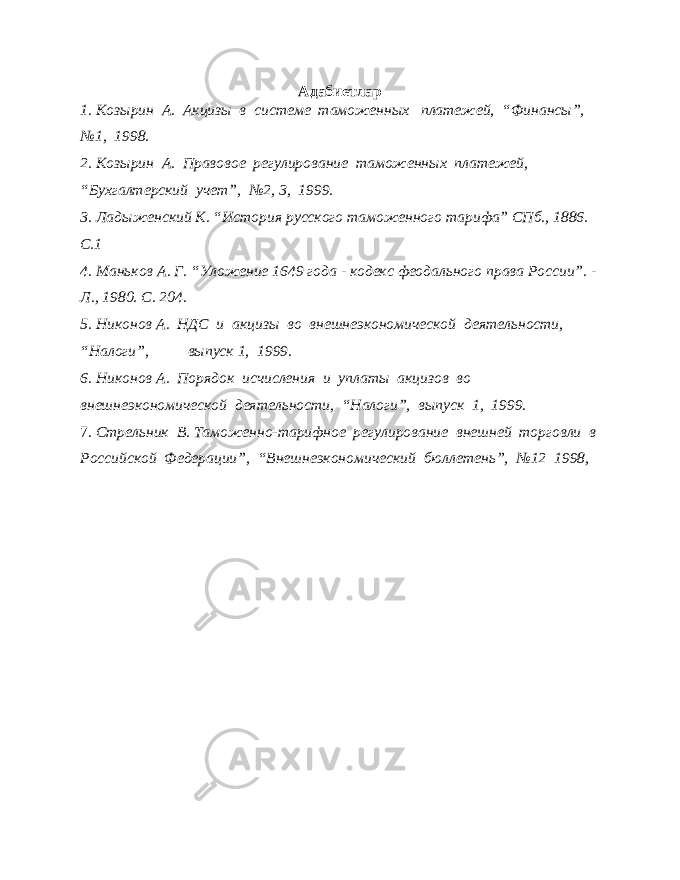 Адабиетлар 1. Козырин А. Акцизы в системе таможенных платежей, “Финансы”, №1, 1998. 2. Козырин А. Правовое регулирование таможенных платежей, “Бухгалтерский учет”, №2, 3, 1999. 3. Ладыженский К. “История русского таможенного тарифа” СПб., 1886. С.1 4. Маньков А. Г. “Уложение 1649 года - кодекс феодального права России”. - Л., 1980. С. 204. 5. Никонов А. НДС и акцизы во внешнеэкономической деятельности, “Налоги”, выпуск 1, 1999. 6. Никонов А. Порядок исчисления и уплаты акцизов во внешнеэкономической деятельности, “Налоги”, выпуск 1, 1999. 7. Стрельник В. Таможенно-тарифное регулирование внешней торговли в Российской Федерации”, “Внешнеэкономический бюллетень”, №12 1998, 