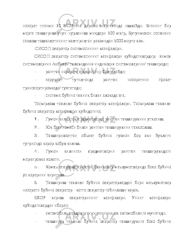 назорат тизими 10 МОВгача даража-энергиясида ишлайди. Бизнинг бир марта текшириш учун нурланиш микдори 100 мкгр, Бутунжахон согликни саклаш ташкилотининг келтирилган ракамидан 5000 марта кам. СИСОП оператор системасининг вазифалари. СИСОП оператор системасининг вазифалари куйидагилардир: -химоя системаларини /кабелли телевидение индикация системаларини/ текширади; - рентген назорати процессини белгилайди; - зарурият тугилганда рентген назоратини /факат транспортировкада/ тухтатади; - система буйича техник билан алокада эга. Тасвирлаш тахлили буйича оператор вазифалари. Тасвирлаш тахлили буйича оператор вазифалари куйидагича; 1. Гумон килинган предметларда рентген текширувини утказиш. 2. Юк баенномаси билан рентген текширувини таккослаш. 3. Текширилаетган объект буйича гуамон бор еки йуклиги тугрисида карор кабул килиш. 4. Гумон килинган предметларни рентген текширувидаги маркировка холати. 5. Компьютерлаштирилган бланкалар маълумотларида бахо буйича уз карорини киритиш. 6. Текшириш тахлили буйича операторлардан бири маълумотлар назорати буйича оператор - катта оператор тайинлаши керак. ЕХОР кириш операторининг вазифалари. Унинг вазифалари куйидагилардан иборат: - автомобиль хайдовчисини узининг юк автомобилига жунатади. - текширув тахлили буйича оператор текширувига бахо буйича 