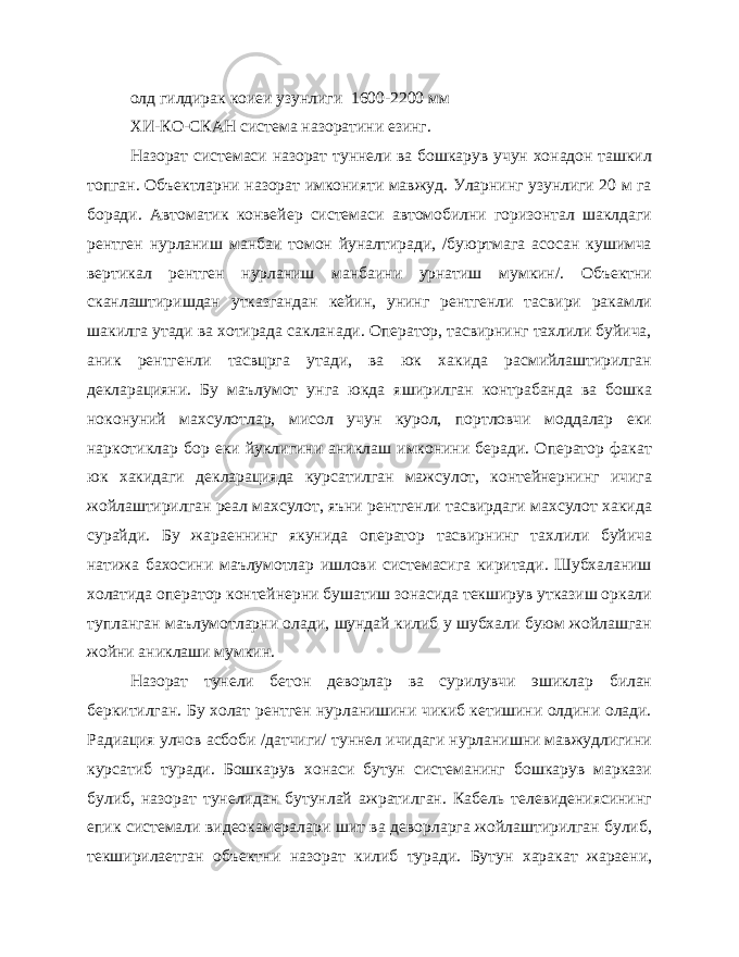 олд гилдирак коиеи узунлиги 1600-2200 мм ХИ-КО-СКАН система назоратини езинг. Назорат системаси назорат туннели ва бошкарув учун хонадон ташкил топган. Объектларни назорат имконияти мавжуд. Уларнинг узунлиги 20 м га боради. Автоматик конвейер системаси автомобилни горизонтал шаклдаги рентген нурланиш манбаи томон йуналтиради, /буюртмага асосан кушимча вертикал рентген нурланиш манбаини урнатиш мумкин/. Объектни сканлаштиришдан утказгандан кейин, унинг рентгенли тасвири ракамли шакилга утади ва хотирада сакланади. Оператор, тасвирнинг тахлили буйича, аник рентгенли тасвцрга утади, ва юк хакида расмийлаштирилган декларацияни. Бу маълумот унга юкда яширилган контрабанда ва бошка ноконуний махсулотлар, мисол учун курол, портловчи моддалар еки наркотиклар бор еки йуклигини аниклаш имконини беради. Оператор факат юк хакидаги декларацияда курсатилган мажсулот, контейнернинг ичига жойлаштирилган реал махсулот, яъни рентгенли тасвирдаги махсулот хакида сурайди. Бу жараеннинг якунида оператор тасвир нинг тахлили буйича натижа бахосини маълумотлар ишлови системасига киритади. Шубхаланиш холатида оператор контейнерни бушатиш зонасида текширув утказиш оркали тупланган маълумотларни олади, шундай килиб у шубхали буюм жойлашган жойни аниклаши мумкин. Назорат тунели бетон деворлар ва сурилувчи эшиклар билан беркитилган. Бу холат рентген нурланишини чикиб кетишини олдини олади. Радиация улчов асбоби /датчиги/ туннел ичидаги нурланишни мавжудлигини курсатиб туради. Бошкарув хонаси бутун системанинг бошкарув маркази булиб, назорат тунелидан бутунлай ажратилган. Кабель телевидениясининг епик системали видеокамералари шит ва деворларга жойлаштирилган булиб, текширилаетган объектни назо рат килиб туради. Бутун харакат жараени, 