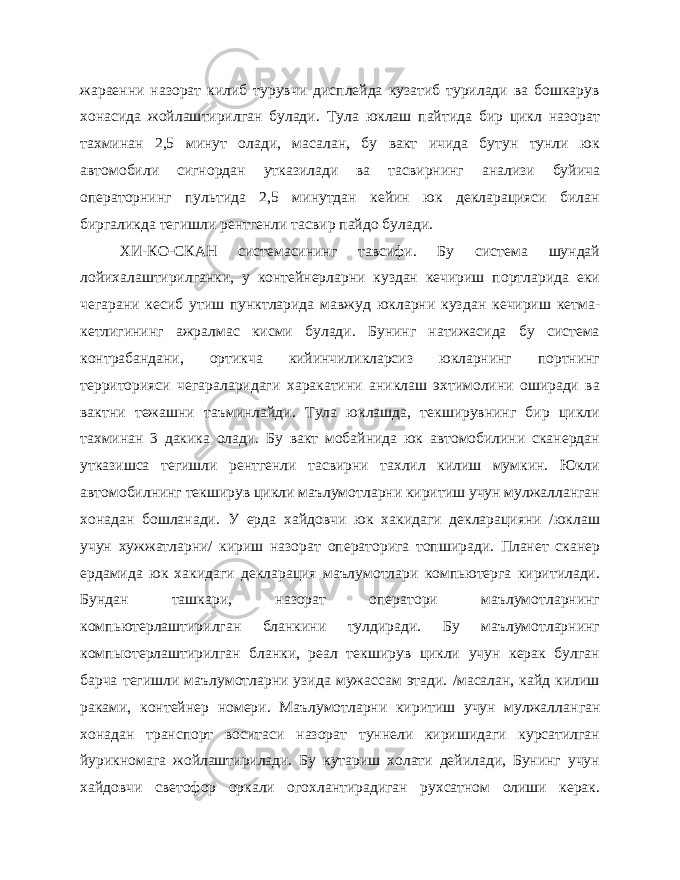 жараенни назорат килиб турувчи дисплейда кузатиб турилади ва бошкарув хонасида жойлаш тирилган булади. Тула юклаш пайтида бир цикл назорат тахминан 2,5 минут олади, масалан, бу вакт ичида бутун тунли юк автомобили сигнордан утказилади ва тасвирнинг анализи буйича операторнинг пультида 2,5 минутдан кейин юк декларацияси билан биргаликда тегишли рентгенли тасвир пайдо булади. ХИ-КО-СКАН системасининг тавсифи. Бу система шундай лойихалаштирилганки, у контейнерларни куздан кечириш портларида еки чегарани кесиб утиш пунктларида мавжуд юкларни куз дан кечириш кетма- кетлигининг ажралмас кисми булади. Бунинг натижасида бу система контрабандани, ортикча кийинчиликларсиз юкларнинг портнинг территорияси чегараларидаги харакатини аниклаш эхтимолини оширади ва вактни тежашни таъминлайди. Тула юклашда, текширувнинг бир цикли тахминан 3 дакика олади. Бу вакт мобайнида юк автомобилини сканердан утказишса тегишли рентгенли тасвирни тахлил килиш мумкин. Юкли автомобилнинг текширув цикли маълумотларни киритиш учун мулжалланган хонадан бошланади. У ерда хайдовчи юк хакидаги декларацияни /юклаш учун хужжатларни/ кириш назорат операторига топширади. Планет сканер ердамида юк хакидаги декларация маълумотлари компьютерга киритилади. Бундан ташкари, назорат оператори маълумотларнинг компьютерлаштирилган бланкини тулдиради. Бу маълумотларнинг компыотерлаштирилган бланки, реал текширув цикли учун керак булган барча тегишли маълумотларни узида мужассам этади. /масалан, кайд килиш ра ками, контейнер номери. Маълумотларни киритиш учун мулжаллан ган хонадан транспорт воситаси назорат туннели киришидаги курсатилган йурикномага жойлаштирилади. Бу кутариш холати дейилади, Бунинг учун хайдовчи светофор оркали огохлантирадиган рухсатном олиши керак. 