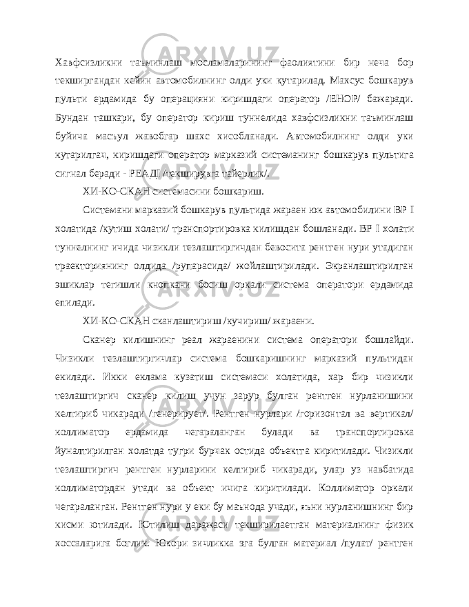 Хавфсизликни таъминлаш мосламаларининг фаолиятини бир неча бор текширгандан кейин автомобилнинг олди уки кутарилад. Махсус бошкарув пульти ердамида бу операцияни киришдаги оператор /ЕНОР/ бажаради. Бундан ташкари, бу оператор кириш туннелида хавфсизликни таъминлаш буйича масъул жавобгар шахс хисобланади. Автомобилнинг олди уки кутарилгач, киришдаги оператор марказий системанинг бошкарув пультига сигнал беради - Р E АД I /текширувга тайерлик/. ХИ-КО-СКАН системасини бошкариш. Системани марказий бошкарув пультида жараен юк автомобилини ВР I холатида /кутиш холати/ транспортировка килишдан бошланади. ВР I холати туннелнинг ичида чизикли тезлаштиргичдан бевосита рентген нури утадиган траекториянинг олдида /рупарасида/ жойлаштирилади. Экранлаштирилган эшиклар тегишли кнопкани босиш оркали система оператори ердамида епилади. ХИ-КО-СКАН сканлаштириш /кучириш/ жараени. Сканер килишнинг реал жараенини система оператори бошлайди. Чизикли тезлаштиргичлар система бошкаришнинг марказий пультидан екилади. Икки еклама кузатиш системаси холатида, хар бир чизикли тезлаштиргич сканер килиш учун зарур булган рентген нурланишини келтириб чикаради /генерирует/. Рентген нурлари /горизонтал ва вертикал/ коллиматор ердамида чегараланган булади ва транспорти ровка йуналтирилган холатда тугри бурчак остида объектга киритилади. Чизикли тезлаштиргич рентген нурларини келтириб чикара ди, улар уз навбатида коллиматордан утади ва объект ичига киритилади. Коллиматор оркали чегараланган. Рентген нури у еки бу маънода учади, яъни нурланишнинг бир кисми ютилади. Ютилиш даражаси текширилаетган материалнинг физик хоссаларига боглик. Юкори зичликка эга булган материал /пулат/ рентген 