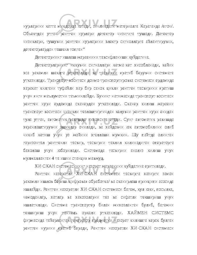 нурларини катта микдорда ютади, зичликдаги материалга Караганда /егоч/. Объектдан утгач рентген нурлари детектор чизигига тушади. Детектор чизиклари, тушувчи рентген нурларини электр сигналларга айлантирувчи, детекторлардан ташкил топган” Детекторнинг ишлаш жараенини тавсифланиши куйдагича. Детекторларнинг чикувчи сигналлари кетма-кет хисобланади, кейин эса ракамли шаклга утказилади ва тасвирни яратиб берувчи системага утказилади. Транспорт воситаси доимо транспортировка системаси ердамида харакат килгани туфайли хар бир санок цикли рентген тасвирини яратиш учун янги маълумотни таъминлайди. Бунинг натижасида транспорт воситаси рентген нури ердамида сканердан утказилади. Сканер килиш жараени транспорт воситаси чизикли тезлаштиргичдан келувчи рентген нури енидан тула утгач, автома тик равишда нихоясига етади. Сунг автоматик равишда экранлаштирувчи эшиклар очилади, ва хайдовчи юк автомобилини олиб чикиб кетиш учун уз жойини эгаллаши мумкин. Шу пайтда олинган горизонтал рентгенли тасвир, тасвирни тахлил килинадиган операторга бахолаш учун юборилади. Системада тасвирни анализ килиш учун мулжалланган 4 та ишчи станция мавжуд. ХИ-СКАН системасининг назорат жараенини куйдагича еритилади. Рентген назоратли ХИ-СКАН системаси тасвирга хозирги замон ракамли ишлов бериш /цифровая обработка/ ва сканирлаш принципи асосида ишлайди. Рентген назоратли ХИ-СКАН системаси багаж, кул юки, посылка, чемоданлар, хатлар ва хакозоларни тез ва сифатли текшириш учун ишлатилади. Система транспортер билан жихозланган булиб, багажни текшириш учун тоннель оркали утказилади. ХАЙМЕН СИСТЕМС фирмасида тайерланган генератор предметни назорат килишга керак булган рентген нурини яратиб беради, Ренгген назоратли ХИ-СКАН системаси 