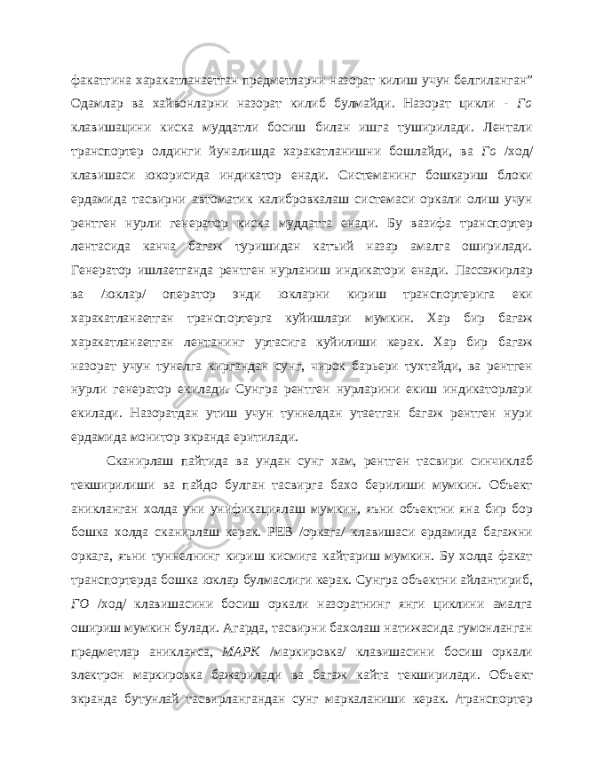 факатгина харакатланаетган предметларни назо рат килиш учун белгиланган” Одамлар ва хайвонларни назорат килиб булмайди. Назорат цикли - Го клавишацини киска муддатли босиш билан ишга туширилади. Лентали транспортер олдинги йуналишда харакатланишни бошлайди, ва Го /ход/ клавишаси юкорисида индика тор енади. Системанинг бошкариш блоки ердамида тасвирни автома тик калибровкалаш системаси оркали олиш учун рентген нурли ге нератор киска муддатга енади. Бу вазифа транспортер лентасида канча багаж туришидан катъий назар амалга оширилади. Генератор ишлаетганда рентген нурланиш индикатори енади. Пассажирлар ва /юклар/ оператор энди юкларни кириш транспортерига еки харакатланаетган транспортерга куйишлари мумкин. Хар бир багаж харакатланаетган лентанинг уртасига куйилиши керак. Хар бир багаж назорат учун тунелга киргандан сунг, чирок барьери тухтайди, ва рентген нурли генератор екилади. Сунгра рентген нурларини екиш индикаторлари екилади. Назоратдан утиш учун туннелдан утаетган багаж рентген нури ердамида монитор экранда еритилади. Сканирлаш пайтида ва ундан сунг хам, рентген тасвири синчиклаб текширилиши ва пайдо булган тасвирга бахо берилиши мумкин. Объект аникланган холда уни унификациялаш мумкин, яъни объектни яна бир бор бошка холда сканирлаш керак. РЕВ /оркага/ клавишаси ердамида багажни оркага, яъни туннелнинг кириш кисмига кайтариш мумкин. Бу холда факат транспортерда бошка юклар булмаслиги керак. Сунгра объектни айлантириб, ГО /ход/ клавишасини босиш оркали назоратнинг янги циклини амалга ошириш мумкин булади. Агарда, тасвирни бахолаш натижасида гумонланган предметлар аникланса, МАРК /маркировка/ клавишасини босиш оркали электрон маркировка бажарилади ва багаж кайта текширилади. Объ ект экранда бутунлай тасвирлангандан сунг маркаланиши керак. /транспортер 