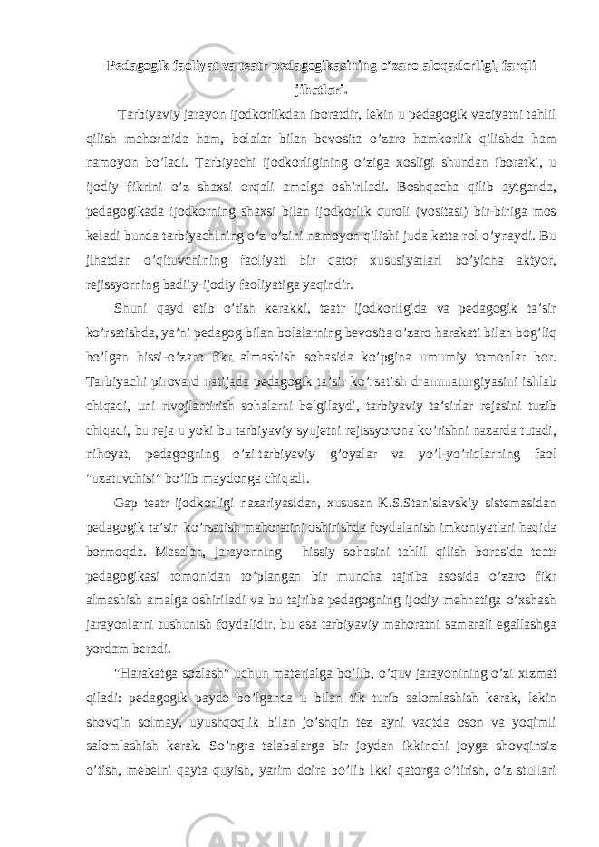 Pedagogik faoliyat va teatr pedagogikasining o’zaro aloqadorligi, farqli jihatlari. Tarbiyaviy jarayon ijodkorlikdan iboratdir, lekin u pedagogik vaziyatni tahlil qilish mahoratida ham, bolalar bilan bevosita o’zaro hamkorlik qilishda ham namoyon bo’ladi. Tarbiyachi ijodkorligining o’ziga xosligi shundan iboratki, u ijodiy fikrini o’z shaxsi orqali amalga oshiriladi. Boshqacha qilib aytganda, pedagogikada ijodkorning shaxsi bilan ijodkorlik quroli (vositasi) bir-biriga mos keladi bunda tarbiyachining o’z-o’zini namoyon qilishi juda katta rol o’ynaydi. Bu jihatdan o’qituvchining faoliyati bir qator xususiyatlari bo’yicha aktyor, rejissyorning badiiy-ijodiy faoliyatiga yaqindir. Shuni qayd etib o’tish kerakki, teatr ijodkorligida va pedagogik ta’sir ko’rsatishda, ya’ni pedagog bilan bolalarning bevosita o’zaro harakati bilan bog’liq bo’lgan hissi-o’zaro fikr almashish sohasida ko’pgina umumiy tomonlar bor. Tarbiyachi pirovard natijada pedagogik ta’sir ko’rsatish drammaturgiyasini ishlab chiqadi, uni rivojlantirish sohalarni belgilaydi, tarbiyaviy ta’sirlar rejasini tuzib chiqadi, bu reja u yoki bu tarbiyaviy syujetni rejissyorona ko’rishni nazarda tutadi, nihoyat, pedagogning o’zi   tarbiyaviy g’oyalar va yo’l-yo’riqlarning faol &#34;uzatuvchisi&#34; bo’lib maydonga chiqadi. Gap teatr ijodkorligi nazariyasidan, xususan K.S.Stanislavskiy sistemasidan pedagogik ta’sir ko’rsatish mahoratini oshirishda   foydalanish imkoniyatlari haqida bormoqda. Masalan, jarayonning   hissiy sohasini tahlil qilish borasida teatr pedagogikasi tomonidan to’plangan bir muncha tajriba asosida o’zaro fikr almashish amalga oshiriladi va bu tajriba pedagogning ijodiy mehnatiga o’xshash jarayonlarni tushunish foydalidir, bu esa tarbiyaviy mahoratni samarali egallashga yordam beradi. &#34;Harakatga sozlash&#34; uchun materialga bo’lib, o’quv jarayonining o’zi xizmat qiladi: pedagogik paydo bo’lganda u bilan tik turib salomlashish kerak, lekin shovqin solmay, uyushqoqlik bilan jo’shqin tez ayni vaqtda oson va yoqimli salomlashish kerak. So’ngra talabalarga bir joydan ikkinchi joyga shovqinsiz o’tish, mebelni qayta quyish, yarim doira bo’lib ikki qatorga o’tirish, o’z stullari 