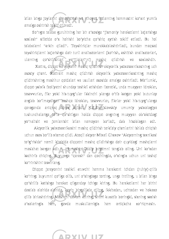 bilan birga joylarini almashtirish va nihoyat, bularning hammasini ko’zni yumib amalga oshirish taklif qilinadi. So’ngra talaba guruhining har bir a’zosiga &#34;jismoniy harakatlarni bajarishga sozlash&#34; sifatida o’z hohishi bo’yicha qo’shiq aytish taklif etiladi. Bu hol talabalarni &#34;erkin qiladi&#34;. Topshiriqlar murakkablashtiriladi, bundan maqsad topshiriqlarni bajarishga doir turli analizatorlarni (ko’rish, eshitish analizatorlari, ularning qo’shilishlari va&#34;jilolari&#34;ni) mashq qildirish va sozlashdir.   Xotira, diqqat va xayolni mashq qildirish aktyorlik psixotexnikasining uch asosiy qismi. Xotirani mashq qildirish aktyorlik psixotexnikasining mashq qildirishning mashhur qoidalari va usullari asosida amalga oshiriladi. Ma’lumki, diqqat-psixik faoliyatni shunday tashkil etishdan iboratki, unda muayyan idroklar, tasavvurlar, fikr yoki his-tuyg’ular ikkinchi planga o’tib ketgan yoki butunlay anglab bo’lmaydigan boshqa idroklar, tasavvurlar, fikrlar yoki his-tuyg’ularga qaraganda aniqroq idrok etiladi. K.S.Stanislavskiy umumiy psixologiya tushunchalariga to’la qo’shilgan holda diqqat ongning muayyan ob’ektidagi yo’nalishi va jamlanishi bilan namoyon bo’ladi, deb hisoblagan edi.   Aktyorlik psixotexnikasini mashq qildirish tarkibiy qismlarini ishlab chiqish uchun asos bo’lib xizmat qildi. Atoqli aktyor Mixail Chexov &#34;Aktyorning texnikasi to’g’risida&#34; nomli kitobida diqqatni mashq qildirishga doir quyidagi mashqlarni maslahat bergan edi: &#34;... 1-mashq: Oddiy buyumni tanglab oling. Uni ko’zdan kechirib chiqing. Buyumga &#34;qarash&#34; dan qochingda, o’zingiz uchun uni tashqi ko’rinishini tasvirlang.   Diqqat jarayonini tashkil etuvchi hamma harakatni ichdan (ruhiy)-qilib ko’ring: buyumni qo’lga olib, uni o’zingizga torting, unga intiling, u bilan birga qo’shilib ketishga harakat qilganday ichiga kiring. Bu harakatlarni har birini dastlab alohida-alohida, keyin birgalikda qiling, ikkitadan, uchtadan va hokazo qilib birlashtiring. Mashqni davom etiring, shuni kuzatib boringki, sizning sezish a’zolaringiz ham, gavda muskullarnigiz ham ortiqkcha zo’riqmasin.   