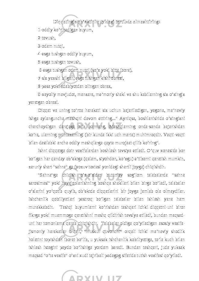 Diqqatingiz ob’ektini quyidagi tartibda almashtiring: 1 -oddiy ko’rinadigan buyum, 2 -tovush, 3 -odam nutqi, 4 -esga tushgan oddiy buyum, 5 -esga tushgan tovush, 6 -esga tushgan odam nutqi (so’z yoki bitta ibora), 7 -siz yaxshi bilgan, esga tushgan kishi obrazi, 8 -pesa yoki adabiyotdan olingan obraz, 9 -xayoliy mavjudot, manzara, me’moriy shakl va shu kabilarning siz o’zingiz yaratgan obrazi.   Diqqat va uning to’rtta harakati siz uchun bajariladigan, yagona, ma’naviy ishga aylanguncha mashqni davom ettiring...&#34; Ayniqsa, boshlanishida o’zingizni charchaydigan darajaga olib bormang. Mashqlarning onda-sonda bajarishdan ko’ra, ularning muntazamligi (bir kunda ikki uch marta) muhimroqdir. Vaqti-vaqti bilan dastlabki ancha oddiy mashqlarga qayta murojaat qilib ko’ring&#34;. Ishni diqqatga doir vazifalardan boshlash tavsiya etiladi. O’quv xonasida bor bo’lgan har qanday ob’ektga (qalam, siyohdon, ko’zgu) e’tiborni qaratish mumkin, zaruriy shart &#34;sahna&#34; ga (yozuv taxtasi yonidagi shartli joyga) chiqishdir.   &#34;Sahna&#34;ga chiqish o’z-o’zidan butunlay sog’lom talabalarda &#34;sahna sarosimasi&#34; yoki hayajonlanishning boshqa shakllari bilan birga bo’ladi, talabalar o’zlarini yo’qotib quyib, ob’ektda diqqatlarini bir joyga jamlab ola olmaydilar. Ishchanlik qobiliyatlari pastroq bo’lgan talabalar bilan ishlash yana ham murakkabdir.   Tashqi buyumlarni ko’rishdan tashqari ichki diqqatni-uni biror fikrga yoki muammoga qaratishni mashq qildirish tavsiya etiladi, bundan maqsad- uni har tomonlama qarab chiqishdir. Talabalar oldiga qo’yiladigan asosiy vazifa- jismoniy harakatlar orqali, &#34;muskul quvonchi&#34; orqali ichki ma’naviy shodlik holatini topishdan iborat bo’lib, u yuksak ishchanlik kobiliyatiga, to’la kuch bilan ishlash istagini paydo bo’lishiga yordam beradi. Bundan tashqari, juda yuksak maqsad &#34;o’ta vazifa&#34; o’zni xudi tajribali pedagog sifatida tutish vazifasi qo’yiladi. 