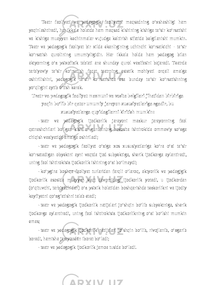  Teatr faoliyati va pedagogik faoliyatni maqsadning o‘xshashligi ham yaqinlashtiradi, har ikkala holatda ham maqsad kishining kishiga ta’sir ko‘rsatishi va kishiga muayyan kechinmalar vujudga keltirish sifatida belgilanishi mumkin. Teatr va pedagogik faoliyat bir xilda ekanligining uchinchi ko‘rsatkichi - ta’sir ko‘rsatish qurolining umumiyligidir. Har ikkala holda ham pedagog bilan aktyorning o‘z psixofizik tabiati ana shunday qurol vazifasini bajaradi. Teatrda tarbiyaviy ta’sir ko‘rsatish faqat teatrning estetik mohiyati orqali amalga oshirilishini, pedagogik ta’sir ko‘rsatishda esa bunday ta’sir ko‘rsatishning yo‘qligini aytib o‘tish kerak. Teatr va pedagogik faoliyat mazmuni va vosita belgilari jihatidan birbiriga yaqin bo‘lib bir qator umumiy jarayon xususiyatlariga egadir, bu xususiyatlarga quyidagilarni kiritish mumkin: - teatr va pedagogik ijodkorlik jarayoni mazkur jarayonning faol qatnashchilari bo‘lgan kishilar guruhining bevosita ishtirokida ommaviy so‘zga chiqish vaziyatida amalga oshiriladi; - teatr va pedagogik faoliyat o‘ziga xos xususiyatlariga ko‘ra o‘zi ta’sir ko‘rsatadigan obyektni ayni vaqtda ijod subyektiga, sherik ijodkorga aylantiradi, uning faol ishtirokisiz ijodkorlik ishining o‘zi bo‘lmaydi; - ko‘pgina boshqa faoliyat turlaridan farqli o‘laroq, aktyorlik va pedagjgik ijodkorlik asosida muayyan vaqt davomidagi ijodkorlik yotadi, u ijodkordan (o‘qituvchi, tarbiyachidan) o‘z psixik holatidan boshqarishda tezkorlikni va ijodiy kayfiyatni qo‘zg’atishni talab etadi; - teatr va pedagogik ijodkorlik natijalari jo‘shqin bo‘lib subyektniga, sherik ijodkorga aylantiradi, uning faol ishtirokisiz ijodkorlikning o‘zi bo‘lshi mumkin emas; - teatr va pedagogik ijodkorlik natijalari jo‘shqin bo‘lib, rivojlanib, o‘zgarib boradi, hamisha jarayondan iborat bo‘ladi; - teatr va pedagogik ijodkorlik jamoa tusida bo‘ladi. 