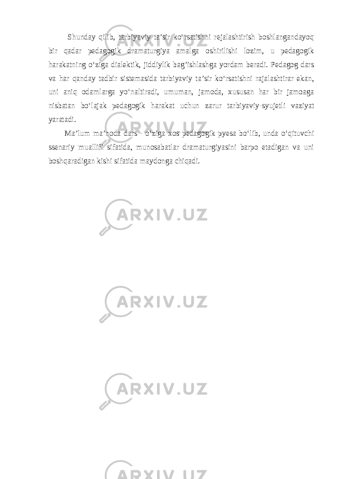  Shunday qilib, tarbiyaviy ta’sir ko‘rsatishni rejalashtirish boshlangandayoq bir qadar pedagogik dramaturgiya amalga oshirilishi lozim, u pedagogik harakatning o‘ziga dialektik, jiddiylik bag’ishlashga yordam beradi. Pedagog dars va har qanday tadbir sistemasida tarbiyaviy ta’sir ko‘rsatishni rajalashtirar ekan, uni aniq odamlarga yo‘naltiradi, umuman, jamoda, xususan har bir jamoaga nisbatan bo‘lajak pedagogik harakat uchun zarur tarbiyaviy-syujetli vaziyat yaratadi. Ma’lum ma’noda dars - o‘ziga xos pedagogik pyesa bo‘lib, unda o‘qituvchi ssenariy muallifi sifatida, munosabatlar dramaturgiyasini barpo etadigan va uni boshqaradigan kishi sifatida maydonga chiqadi. 