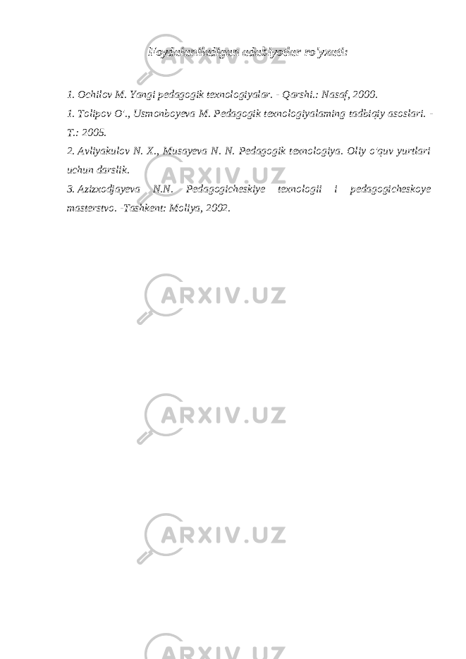 Foydalaniladigan adabiyotlar ro&#39;yxati: 1. Ochilov M. Yangi pedagogik texnologiyalar. - Qarshi.: Nasaf, 2000. 1. Tolipov O&#39;., Usmonboyeva M. Pedagogik texnologiyalaming tadbiqiy asoslari. - Т .: 2005. 2. Avliyakulov N. X., Musayeva N. N. Pedagogik texnologiya. Oliy o&#39;quv yurtlari uchun darslik. 3. Azizxodjayeva N.N. Pedagogicheskiye texnologii i pedagogicheskoye masterstvo. -Tashkent: Moliya, 2002. 