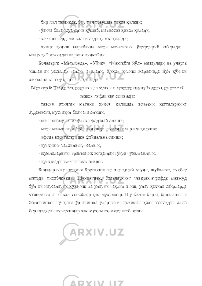 - бир хил тезликда, бир хил товушда ҳикоя қилади; - ўзича баъзи сўзларни қўшиб, маъносиз ҳикоя қилади; - катталар ёрдами воситасида ҳикоя қилади; - ҳикоя қилиш жараёнида матн маъносини ўзгартириб юборади; - мантиқий изчилликка риоя қилмайди. Болаларга «Меҳмонда», «Уйча», «Мактабга йўл» мавзулари ва уларга ишланган расмлар тавсия этилади. Ҳикоя қилиш жараёнида йўл қўйган хатолари ва ютуқлари аниқланади. Мазкур МТМда болаларнинг нутқини кузатганда қуйидагилар асосий мезон сифатида олинади: - тавсия этилган матнни ҳикоя қилишда воқеани катталарнинг ёрдамисиз, мустақил баён эта олиши; - матн мазмунини тўлиқ ифодалай олиши; - матн мазмунини баён қилишда изчилликка риоя қилиши; - ифода воситаларидан фойдалана олиши; - нутқнинг равонлиги, тезлиги; - жумлаларнинг грамматик жиҳатдан тўғри тузилганлиги; - нутқ маданиятига риоя этиши. Болаларнинг нутқини ўрганишнинг энг қулай усули, шубҳасиз, суҳбат методи ҳисобланади. Шунингдек, болаларнинг теварак-атрофда мавжуд бўлган нарсаларни кузатиш ва уларни таҳлил этиш, улар ҳақида сайрларда уюштирилган савол–жавоблар ҳам муҳимдир. Шу билан бирга, болаларнинг боғланишли нутқини ўрганишда уларнинг таржимаи ҳоли юзасидан олиб бориладиган кузатишлар ҳам муҳим аҳамият касб этади. 