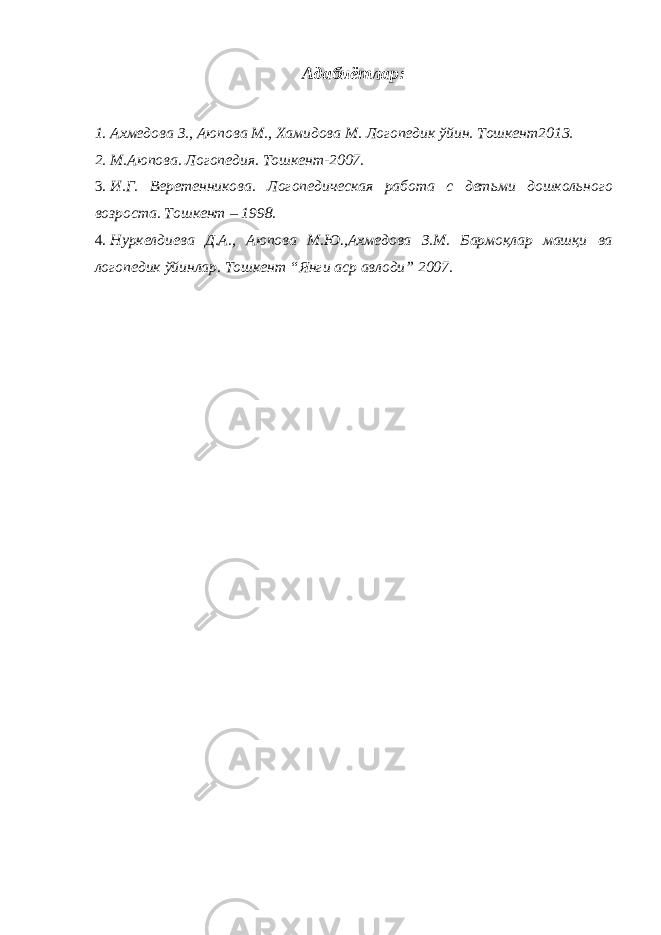 Адабиётлар: 1. Ахмедова З., Аюпова М., Хамидова М. Логопедик ўйин. Тошкент2013. 2. М.Аюпова. Логопедия. Тошкент-2007. 3. И.Г. Веретенникова. Логопедическая работа с детьми дошкольного возроста. Тошкент – 1998. 4. Нуркелдиева Д.А., Аюпова М.Ю.,Ахмедова З.М. Бармоқлар машқи ва логопедик ўйинлар. Тошкент “Янги аср авлоди” 2007. 