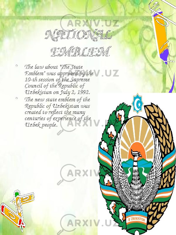 NATIONAL EMBLEM • The law about &#34;The State Emblem&#34; was approved by the 10-th session of the Supreme Council of the Republic of Uzbekistan on July 2, 1992. • The new state emblem of the Republic of Uzbekistan was created to reflect the many centuries of experience of the Uzbek people. 
