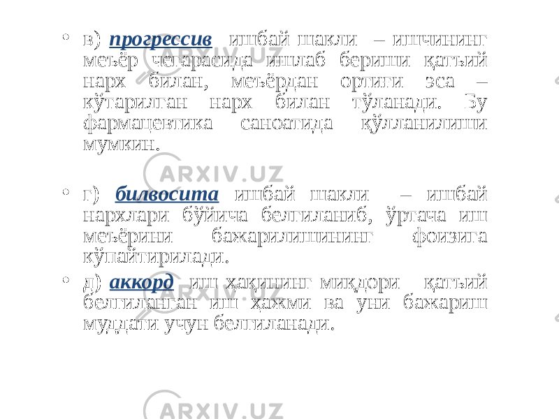 • в) прогрессив ишбай шакли – ишчининг меъёр чегарасида ишлаб бериши қатъий нарх билан, меъёрдан ортиғи эса – кўтарилган нарх билан тўланади. Бу фармацевтика саноатида қўлланилиши мумкин. • г ) билвосита ишбай шакли – ишбай нархлари бўйича белгиланиб, ўртача иш меъёрини бажарилишининг фоизига кўпайтирилади. • д) аккорд иш ҳақининг миқдори қатъий белгиланган иш ҳажми ва уни бажариш муддати учун белгиланади. 