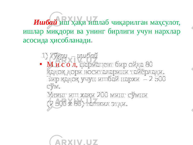 Ишбай иш ҳақи ишлаб чиқарилган маҳсулот, ишлар миқдори ва унинг бирлиги учун нархлар асосида ҳисобланади . 1) Тўғри – ишбай • М и с о л, фармацевт бир ойда 80 қадоқ дори воситаларини тайёрлади. Бир қадоқ учун ишбай нархи – 2 500 сўм. Унинг иш ҳақи 200 минг сўмни (2 500 х 80) ташкил этди. 