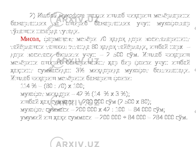  2) Ишбай-мукофот шакли ишлаб чиқариш меъёрларини бажарганлик ва ошириб бажарганлик учун мукофотлар тўлашни назарда тутади. Мисол, фармацевт меъёри 70 қадоқ дори воситаларининг тайёрлашни ташкил этганда 80 қадоқ тайёрлади, ишбай нарх – дори воситаси бирлиги учун – 2 500 сўм. Ишлаб чиқариш меъёрини ошириб бажаришнинг ҳар бир фоизи учун ишбай ҳақнинг суммасидан 3% миқдорида мукофот белгиланади. Ишлаб чиқариш меъёрини бажариш фоизи: 114 % = (80 : 70) х 100; мукофот миқдори – 42 % (14 % х 3 %); ишбай ҳақ суммаси – 200 000 сўм (2 500 х 80); мукофот суммаси – 200 000 х 42 : 100 = 84 000 сўм; умумий иш ҳақи суммаси – 200 000 + 84 000 = 284 000 сўм. 