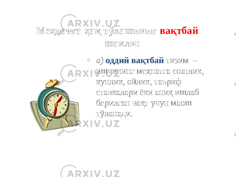 Меҳнатга ҳақ тўлашнинг вақтбай шакли: • а) оддий вақтбай тизим – ишчининг меҳнатга соатлик, кунлик, ойлик, таъриф ставкалари ёки аниқ ишлаб берилган вақт учун маош тўланади. 