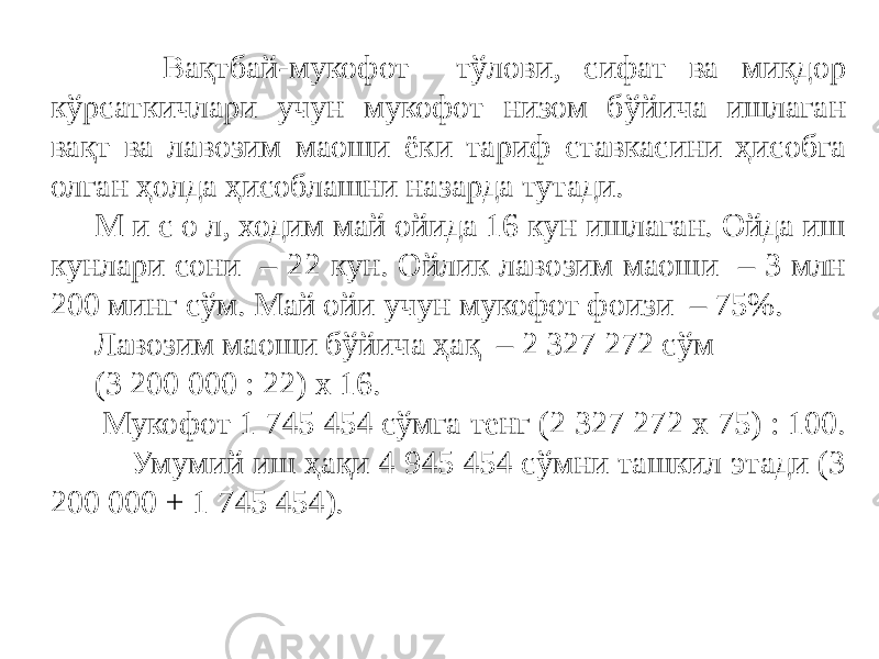  Вақтбай-мукофот тўлови, сифат ва миқдор кўрсаткичлари учун мукофот низом бўйича ишлаган вақт ва лавозим маоши ёки тариф ставкасини ҳисобга олган ҳолда ҳисоблашни назарда тутади. М и с о л, ходим май ойида 16 кун ишлаган. Ойда иш кунлари сони – 22 кун. Ойлик лавозим маоши – 3 млн 200 минг сўм. Май ойи учун мукофот фоизи – 75%. Лавозим маоши бўйича ҳақ – 2 327 272 сўм (3 200 000 : 22) х 16. Мукофот 1 745 454 сўмга тенг (2 327 272 х 75) : 100. Умумий иш ҳақи 4 945 454 сўмни ташкил этади (3 200 000 + 1 745 454). 