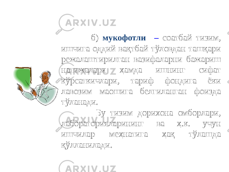  б ) мукофотли – соатбай тизим, ишчига оддий вақтбай тўловдан ташқари режалаштирилган вазифаларни бажариш натижалари ҳамда ишнинг сифат кўрсаткичлари, тариф фондига ёки лавозим маошига белгиланган фоизда тўланади. Бу тизим дорихона омборлари, лабораторияларининг ва ҳ.к. учун ишчилар меҳнатига ҳақ тўлашда қўлланилади. 