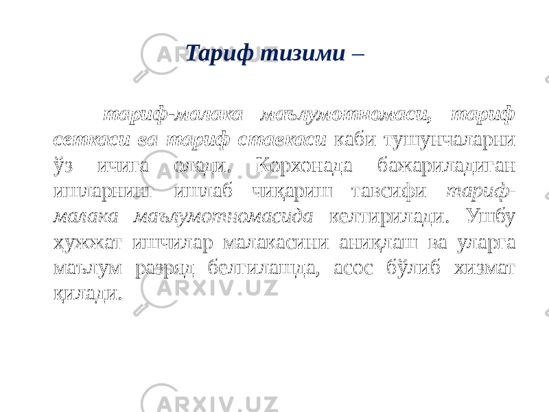 Тариф тизими – тариф-малака маълумотномаси, тариф сеткаси ва тариф ставкаси каби тушунчаларни ўз ичига олади. Корхонада бажариладиган ишларнинг ишлаб чиқариш тавсифи тариф- малака маълумотномасида келтирилади. Ушбу ҳужжат ишчилар малакасини аниқлаш ва уларга маълум разряд белгилашда, асос бўлиб хизмат қилади. 
