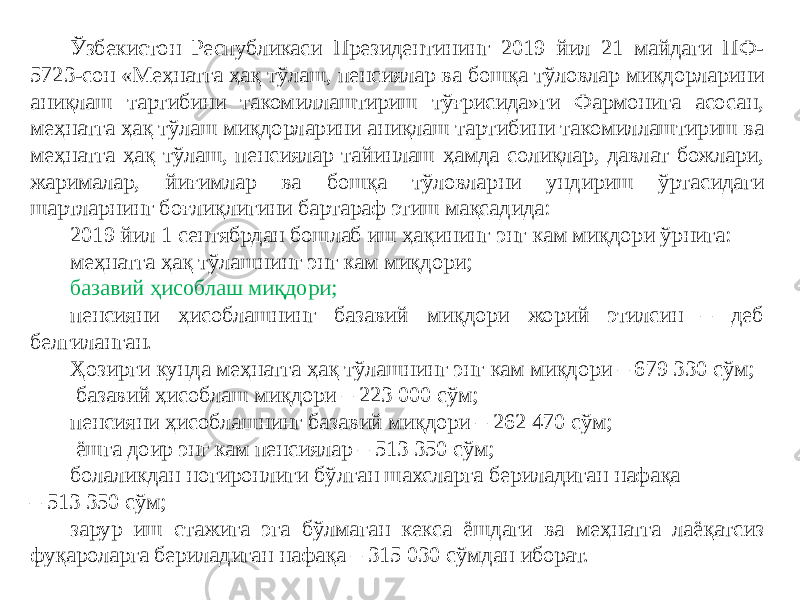Ўзбекистон Республикаси Президентининг 2019 йил 21 майдаги ПФ- 5723-сон «Меҳнатга ҳақ тўлаш, пенсиялар ва бошқа тўловлар миқдорларини аниқлаш тартибини такомиллаштириш тўғрисида»ги Фармонига асосан, меҳнатга ҳақ тўлаш миқдорларини аниқлаш тартибини такомиллаштириш ва меҳнатга ҳақ тўлаш, пенсиялар тайинлаш ҳамда солиқлар, давлат божлари, жарималар, йиғимлар ва бошқа тўловларни ундириш ўртасидаги шартларнинг боғлиқлигини бартараф этиш мақсадида: 2019 йил 1 сентябрдан бошлаб иш ҳақининг энг кам миқдори ўрнига: меҳнатга ҳақ тўлашнинг энг кам миқдори; базавий ҳисоблаш миқдори; пенсияни ҳисоблашнинг базавий миқдори жорий этилсин – деб белгиланган. Ҳозирги кунда меҳнатга ҳақ тўлашнинг энг кам миқдори – 679 330 сўм; базавий ҳисоблаш миқдори – 223 000 сўм; пенсияни ҳисоблашнинг базавий миқдори – 262 470 сўм; ёшга доир энг кам пенсиялар – 513 350 сўм; болаликдан ногиронлиги бўлган шахсларга бериладиган нафақа – 513 350 сўм; зарур иш стажига эга бўлмаган кекса ёшдаги ва меҳнатга лаёқатсиз фуқароларга бериладиган нафақа – 315 030 сўмдан иборат. 