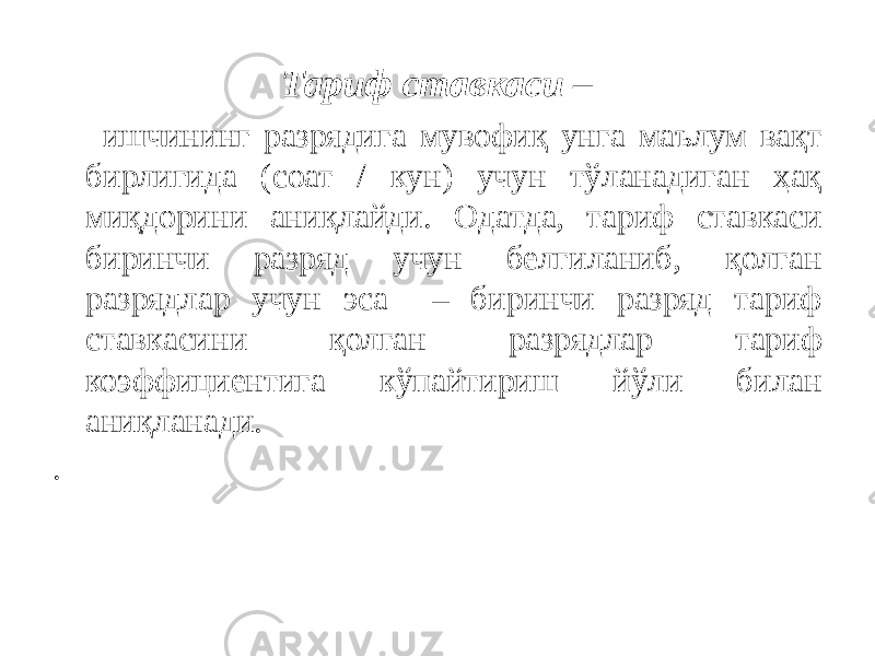 Тариф ставкаси – ишчининг разрядига мувофиқ унга маълум вақт бирлигида (соат / кун) учун тўланадиган ҳақ миқдорини аниқлайди. Одатда, тариф ставкаси биринчи разряд учун белгиланиб, қолган разрядлар учун эса – биринчи разряд тариф ставкасини қолган разрядлар тариф коэффициентига кўпайтириш йўли билан аниқланади. . 