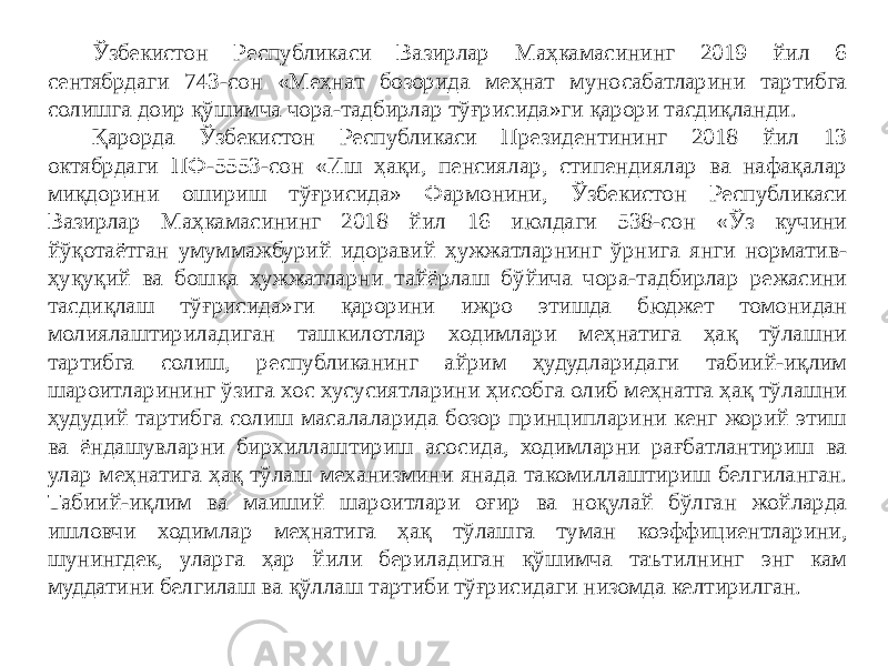 Ўзбекистон Республикаси Вазирлар Маҳкамасининг 2019 йил 6 сентябрдаги 743-сон «Меҳнат бозорида меҳнат муносабатларини тартибга солишга доир қўшимча чора-тадбирлар тўғрисида»ги қарори тасдиқланди. Қарорда Ўзбекистон Республикаси Президентининг 2018 йил 13 октябрдаги ПФ-5553-сон «Иш ҳақи, пенсиялар, стипендиялар ва нафақалар миқдорини ошириш тўғрисида» Фармонини, Ўзбекистон Республикаси Вазирлар Маҳкамасининг 2018 йил 16 июлдаги 538-сон «Ўз кучини йўқотаётган умуммажбурий идоравий ҳужжатларнинг ўрнига янги норматив- ҳуқуқий ва бошқа ҳужжатларни тайёрлаш бўйича чора-тадбирлар режасини тасдиқлаш тўғрисида»ги қарорини ижро этишда бюджет томонидан молиялаштириладиган ташкилотлар ходимлари меҳнатига ҳақ тўлашни тартибга солиш, республиканинг айрим ҳудудларидаги табиий-иқлим шароитларининг ўзига хос хусусиятларини ҳисобга олиб меҳнатга ҳақ тўлашни ҳудудий тартибга солиш масалаларида бозор принципларини кенг жорий этиш ва ёндашувларни бирхиллаштириш асосида, ходимларни рағбатлантириш ва улар меҳнатига ҳақ тўлаш механизмини янада такомиллаштириш белгиланган. Табиий-иқлим ва маиший шароитлари оғир ва ноқулай бўлган жойларда ишловчи ходимлар меҳнатига ҳақ тўлашга туман коэффициентларини, шунингдек, уларга ҳар йили бериладиган қўшимча таътилнинг энг кам муддатини белгилаш ва қўллаш тартиби тўғрисидаги низомда келтирилган. 