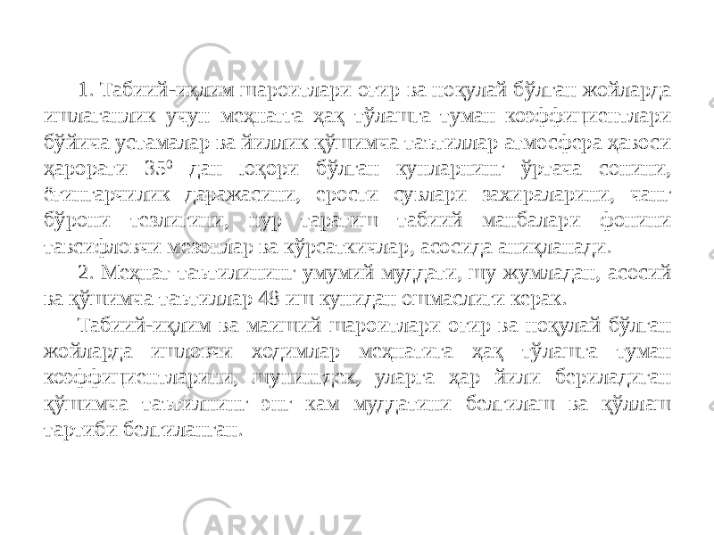 1. Табиий-иқлим шароитлари оғир ва ноқулай бўлган жойларда ишлаганлик учун меҳнатга ҳақ тўлашга туман коэффициентлари бўйича устамалар ва йиллик қўшимча таътиллар атмосфера ҳавоси ҳарорати 35 0 дан юқори бўлган кунларнинг ўртача сонини, ёғингарчилик даражасини, ерости сувлари захираларини, чанг бўрони тезлигини, нур таратиш табиий манбалари фонини тавсифловчи мезонлар ва кўрсаткичлар, асосида аниқланади. 2. Меҳнат таътилининг умумий муддати, шу жумладан, асосий ва қўшимча таътиллар 48 иш кунидан ошмаслиги керак. Табиий-иқлим ва маиший шароитлари оғир ва ноқулай бўлган жойларда ишловчи ходимлар меҳнатига ҳақ тўлашга туман коэффициентларини, шунингдек, уларга ҳар йили бериладиган қўшимча таътилнинг энг кам муддатини белгилаш ва қўллаш тартиби белгиланган. 