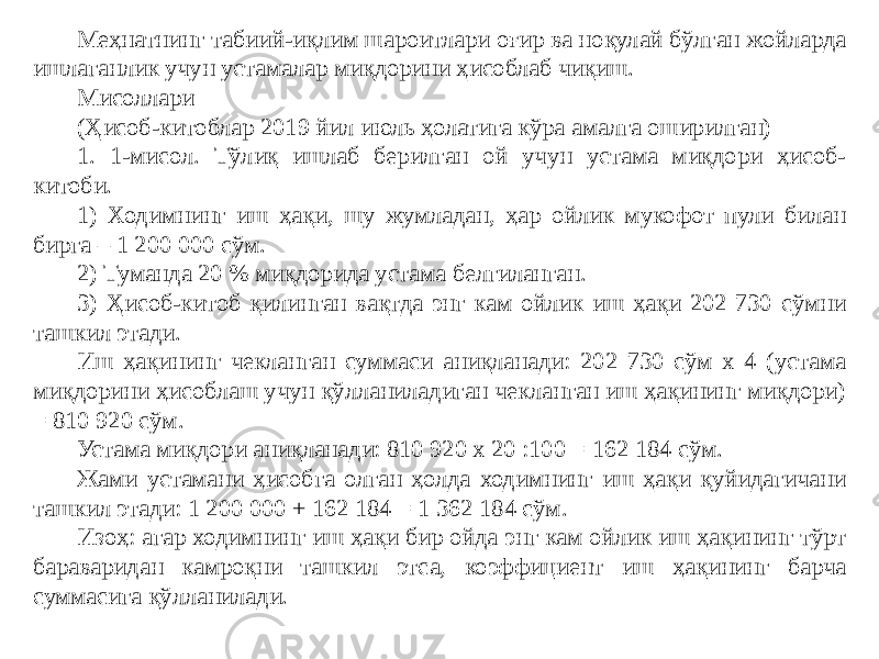 Меҳнатнинг табиий-иқлим шароитлари оғир ва ноқулай бўлган жойларда ишлаганлик учун устамалар миқдорини ҳисоблаб чиқиш. Мисоллари (Ҳисоб-китоблар 2019 йил июль ҳолатига кўра амалга оширилган) 1. 1-мисол. Тўлиқ ишлаб берилган ой учун устама миқдори ҳисоб- китоби. 1) Ходимнинг иш ҳақи, шу жумладан, ҳар ойлик мукофот пули билан бирга – 1 200 000 сўм. 2) Туманда 20 % миқдорида устама белгиланган. 3) Ҳисоб-китоб қилинган вақтда энг кам ойлик иш ҳақи 202 730 сўмни ташкил этади. Иш ҳақининг чекланган суммаси аниқланади: 202 730 сўм х 4 (устама миқдорини ҳисоблаш учун қўлланиладиган чекланган иш ҳақининг миқдори) = 810 920 сўм. Устама миқдори аниқланади: 810 920 х 20 :100 = 162 184 сўм. Жами устамани ҳисобга олган ҳолда ходимнинг иш ҳақи қуйидагичани ташкил этади: 1 200 000 + 162 184 = 1 362 184 сўм. Изоҳ: агар ходимнинг иш ҳақи бир ойда энг кам ойлик иш ҳақининг тўрт бараваридан камроқни ташкил этса, коэффициент иш ҳақининг барча суммасига қўлланилади. 