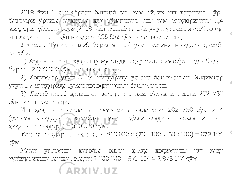2019 йил 1 сентябрдан бошлаб энг кам ойлик иш ҳақининг тўрт баравари ўрнига меҳнатга ҳақ тўлашнинг энг кам миқдорининг 1,4 миқдори қўлланилади (2019 йил сентябрь ойи учун устама ҳисоблашда иш ҳақининг энг кўп миқдори 888 832 сўмни ташкил этади). 2-мисол. Тўлиқ ишлаб берилган ой учун устама миқдори ҳисоб- китоби. 1) Ходимнинг иш ҳақи, шу жумладан, ҳар ойлик мукофот пули билан бирга – 2 000 000 сўмни ташкил этади. 2) Ходимлар учун 50 % миқдорида устама белгиланган. Ходимлар учун 1,7 миқдорида туман коэффициенти белгиланган. 3) Ҳисоб-китоб қилинган вақтда энг кам ойлик иш ҳақи 202 730 сўмни ташкил этади. Иш ҳақининг чекланган суммаси аниқланади: 202 730 сўм х 4 (устама миқдорини ҳисоблаш учун қўлланиладиган чекланган иш ҳақининг миқдори) = 810 920 сўм. Устама миқдори аниқланади: 810 920 х (70 : 100 + 50 : 100) = 973 104 сўм. Жами устамани ҳисобга олган ҳолда ходимнинг иш ҳақи қуйидагичани ташкил этади: 2 000 000 + 973 104 = 2 973 104 сўм. 