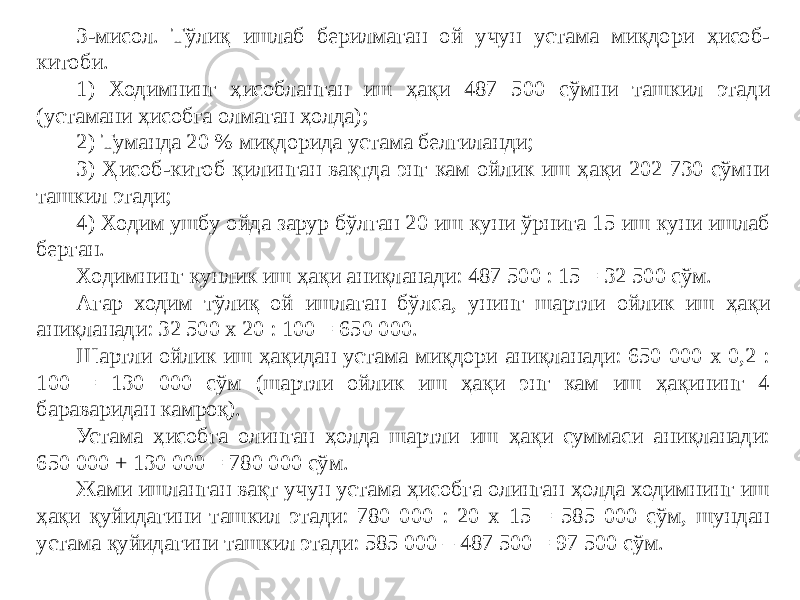 3-мисол. Тўлиқ ишлаб берилмаган ой учун устама миқдори ҳисоб- китоби. 1) Ходимнинг ҳисобланган иш ҳақи 487 500 сўмни ташкил этади (устамани ҳисобга олмаган ҳолда); 2) Туманда 20 % миқдорида устама белгиланди; 3) Ҳисоб-китоб қилинган вақтда энг кам ойлик иш ҳақи 202 730 сўмни ташкил этади; 4) Ходим ушбу ойда зарур бўлган 20 иш куни ўрнига 15 иш куни ишлаб берган. Ходимнинг кунлик иш ҳақи аниқланади: 487 500 : 15 = 32 500 сўм. Агар ходим тўлиқ ой ишлаган бўлса, унинг шартли ойлик иш ҳақи аниқланади: 32 500 х 20 : 100 = 650 000. Шартли ойлик иш ҳақидан устама миқдори аниқланади: 650 000 х 0,2 : 100 = 130 000 сўм (шартли ойлик иш ҳақи энг кам иш ҳақининг 4 бараваридан камроқ). Устама ҳисобга олинган ҳолда шартли иш ҳақи суммаси аниқланади: 650 000 + 130 000 = 780 000 сўм. Жами ишланган вақт учун устама ҳисобга олинган ҳолда ходимнинг иш ҳақи қуйидагини ташкил этади: 780 000 : 20 х 15 = 585 000 сўм, шундан устама қуйидагини ташкил этади: 585 000 – 487 500 = 97 500 сўм. 