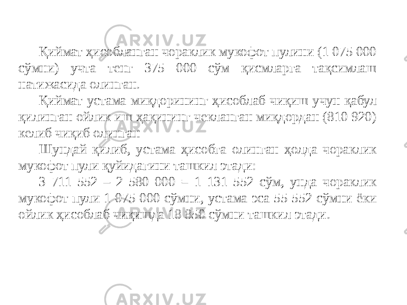 Қиймат ҳисобланган чораклик мукофот пулини (1 075 000 сўмни) учта тенг 375 000 сўм қисмларга тақсимлаш натижасида олинган. Қиймат устама миқдорининг ҳисоблаб чиқиш учун қабул қилинган ойлик иш ҳақининг чекланган миқдордан (810 920) келиб чиқиб олинган Шундай қилиб, устама ҳисобга олинган ҳолда чораклик мукофот пули қуйидагини ташкил этади: 3 711 552 – 2 580 000 = 1 131 552 сўм, унда чораклик мукофот пули 1 075 000 сўмни, устама эса 55 552 сўмни ёки ойлик ҳисоблаб чиқишда 18 850 сўмни ташкил этади. 