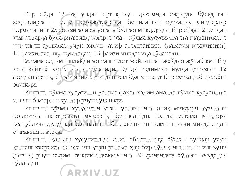 Бир ойда 12 ва ундан ортиқ кун давомида сафарда бўладиган ходимларга – қонун ҳужжатларида белгиланган суткалик миқдорлар нормасининг 25 фоизигача ва унгача бўлган миқдорида, бир ойда 12 кундан кам сафарда бўладиган ходимларга эса – кўчма хусусиятга эга шароитларда ишланган суткалар учун ойлик тариф ставкасининг (лавозим маошининг) 15 фоизигача, шу жумладан, 15 фоизи миқдорида тўланади. Устама ходим ишлайдиган ташкилот жойлашган жойдан жўнаб кетиб у ерга қайтиб келгунигача тўланади. Бунда ходимлар йўлда ўтказган 12 соатдан ортиқ, бироқ ярим суткадан кам бўлган вақт бир сутка деб ҳисобга олинади. Ишнинг кўчма хусусияти устама фақат ходим амалда кўчма хусусиятга эга иш бажарган кунлар учун тўланади. Ишнинг кўчма хусусияти учун устаманинг аниқ миқдори тузилган коллектив шартномага мувофиқ белгиланади. Бунда устама миқдори республика ҳудудида белгиланган бир ойлик энг кам иш ҳақи миқдоридан ошмаслиги керак. Ишнинг қатнаш хусусиятида олис объектларда бўлган кунлар учун қатнаш хусусиятига эга иш учун устама ҳар бир тўлиқ ишланган иш куни (смена) учун ходим кунлик ставкасининг 30 фоизигача бўлган миқдорда тўланади. 