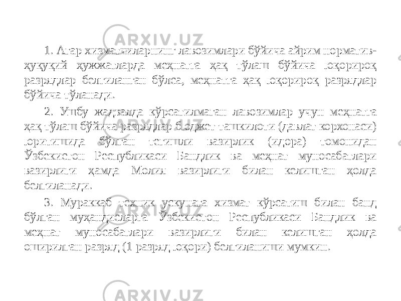 1. Агар хизматчиларнинг лавозимлари бўйича айрим норматив- ҳуқуқий ҳужжатларда меҳнатга ҳақ тўлаш бўйича юқорироқ разрядлар белгиланган бўлса, меҳнатга ҳақ юқорироқ разрядлар бўйича тўланади. 2. Ушбу жадвалда кўрсатилмаган лавозимлар учун меҳнатга ҳақ тўлаш бўйича разрядлар бюджет ташкилоти (давлат корхонаси) юритишида бўлган тегишли вазирлик (идора) томонидан Ўзбекистон Республикаси Бандлик ва меҳнат муносабатлари вазирлиги ҳамда Молия вазирлиги билан келишган ҳолда белгиланади. 3. Мураккаб техник ускунага хизмат кўрсатиш билан банд бўлган муҳандисларга Ўзбекистон Республикаси Бандлик ва меҳнат муносабатлари вазирлиги билан келишган ҳолда оширилган разряд (1 разряд юқори) белгиланиши мумкин. 