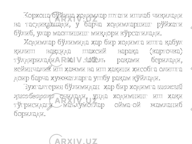 Корхона бўйича ходимлар штати ишлаб чиқилади ва тасдиқланади, у барча ходимларнинг рўйхати бўлиб, улар маошининг миқдори кўрсатилади. Ходимлар бўлимида ҳар бир ходимга ишга қабул қилиш вақтида шахсий варақа (карточка) тўлдирилади ва табель рақами берилади, кейинчалик иш ҳажми ва иш ҳақини ҳисобга олишга доир барча ҳужжатларга ушбу рақам қўйлади. Бухгалтерия бўлимидан ҳар бир ходимга шахсий ҳисобварақа очилади, унда ходимнинг иш ҳақи тўғрисидаги маълумотлар ойма-ой жамланиб борилади. 