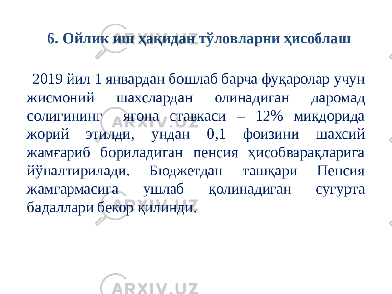  2019 йил 1 январдан бошлаб барча фуқаролар учун жисмоний шахслардан олинадиган даромад солиғининг ягона ставкаси – 12% миқдорида жорий этилди, ундан 0,1 фоизини шахсий жамғариб бориладиган пенсия ҳисобварақларига йўналтирилади. Бюджетдан ташқари Пенсия жамғармасига ушлаб қолинадиган суғурта бадаллари бекор қилинди. 6. Ойлик иш ҳақидан тўловларни ҳисоблаш 